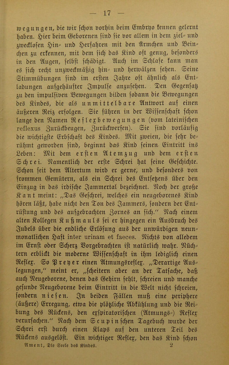 Regungen, bie mir fdfon borljin beim ©mbrtyo fennen gelernt haben. §ier beim (Geborenen finb fie bor allem in bem stel^ nnb jmedlofen §in= unb Verfahren mit ben $rmd)en unb Nein* djen §u erfennen, mit bem fiel) bag ^inb oft genug, befonberg in ben Nugen, felbft fcf)äbigt. Nudf im ©dfjlafe fann man e§ fief) recht nnjtoedmafiig fjin^ unb tjermät^en fef)en. ©eine ©timmübungen finb im erften ^afjre oft ähnlich alg ©nt* tabungen aufgehäufter ^mjmlfe angufe^en. S)en ©egenfatj §u ben imfmlfiben Nemeguugen bitben fobann bie Nemegungen beg JftÜnbeg, bie alg unmittelbare Nntmort auf einen äußeren Nei-$ erfolgen, ©ie führen in ber SBiffenfchaft fefjon lange ben tarnen Neflejbemegungen (bom lateinifdlfen reflexus 3urü^eu9en/ 3urüdb?erfen). ©ie finb borläufig bie midjtigfte ©rbfdfaft beg ^inbeg. SNit ^meien, bie fefjr be* rühmt gemorben finb, beginnt bag $inb feinen. Eintritt ing Seben: 5D7it bem erften Ntemgug unb bem erften ©djrei. Namentlich ber erfte ©dbjrei hat feine ©efdfidjte. ©effon feit bem Altertum mirb er gerne, unb befonberg bon frommen ©emütern, alg ein ©dfrei beg ©ntfefjeng über ben ©in§ug in bag irbifdfe Jammertal be§eid)net. Nodh ber grofje ist? an t meint: „'Sag ©efdfrei, meldfeg ein neugeboreneg $inb hören läfft, £)abe nicht ben Xon beg ^ammerg, fonbern ber ©nt* rüftung unb beg aufgebrachten 3°rne^ an ftdb).'7 Nad) einem alten Kollegen ® u ff m a u l g fei er hingegen ein Nugbrudf beg $ubelg über bie enblidfe ©rlöfung aug ber unmürbigen neun* monatlichen ügaft inter urinam et faeces. Nidftg bon allebem im ©rnft ober ©djer§ Norgebradhten ift natürlich mahr. Nüdf* tern erblidt bie moberne SBiffenfchaft in ihm< lebiglich einen Neflef. ©o drehet einen ^Itmunggreflej. „derartige Nug* legungen, meint er, „fdfeitern aber an ber Satfadfe, baff and) Neugeborene, benen bag (Gehirn fehlt, fchreien unb manche gefunbe Neugeborene beim ©intritt in bie SSelt nicht fchreien, fonbern niefen. $n beiben fällen mu§ eine peripher (äuffere) ©rregung, etma bie übliche Nblülflung unb bie Nei* bung beg Nüdeng, ben efffnratorifdfen (Ntmungg*) Neflejr berurfadhen. Nadh bem ©cufnnfdfen Tagebuch mürbe ber ©dEjrei erft burch einen $lab£> auf ben unteren Seil beg Nüdeng auggelöft. ©in michtiger Neflef, ben bag $inb fchon St me nt, 2>te (Seele be§ SUnfce§. 2
