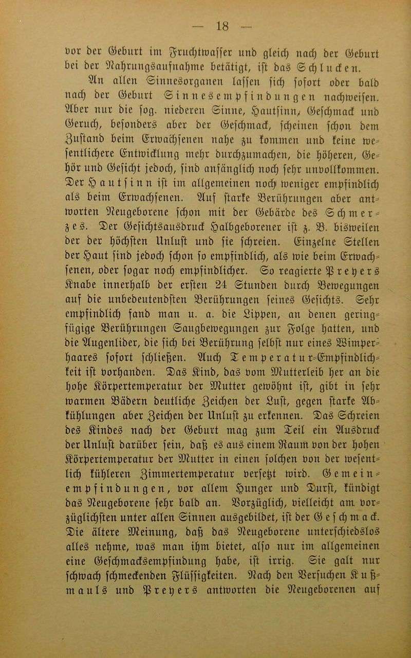 Dor ber Geburt im ftrucpthmffer unb gleich nach ber Geburt bei ber Nahrungsaufnahme betätigt, ift baS S cp tu den. Stn alten Sinnesorganen taffen fiep fofort ober batb nach ber ©eburt © i n n e 3 e m p f i n b u n g c n nachmeifen. Nber nur bie fog. niebereu Sinne, §autfinn/ ©efcpmad unb ©eruct), befouberS aber ber ©efcpmad, fcheiuen fchon bem Buftanb beim ©rtoacpfenen nahe §u fommen unb feine me* fenttichere ©ntmidlung mehr burcpäumadpen, bie höheren, ©e* hör unb ©eficpt jeboch, finb anfänglich noch fehr unbottfommen. £>er § a it t f i n n ift im attgemeinen noch toeniger empfinbticp als beim ©rtoacpfenen. Stuf ftarfe Berührungen aber ant* morten Neugeborene fchon mit ber ©ebärbe beS Schmer* i e 3. Ser ©eficptSauSbrud fgalbgeborener ift j. B. bismeiten ber ber höchften Untuft unb fie fd)reien. ©in§etne Stellen ber §aut finb febod) fdfjon fo empfinbticp, atS mie beim ©rmad)* fenen, ober fogar noch empfinbticher. So reagierte iß r e h e r 3 fnabe innerhatb ber erften 24 Stunben burdj Beilegungen auf bie unbebeutenbften Berührungen feines ©efidptS. Sehr empfinbticp fanb man u. a. bie Sippen, an benen gering* fügige Berührungen Saitgbemegungen §ur gotge hatten, unb bie Nugenliber, bie fich bei Berührung fetbft nur eines SSimper* haareS fofort fchtie^en. Nudf S e m p e r a t u ^©mpfinbtidp* feit ift borpanben. SaS finb, baS bom SNutterteib per an bie pope förpertemperatur ber SNutter gemöpnt ift, gibt in fepr tbarmen Bäbern beutticpe geidfen öer Suft, gegen ftarfe Nb* füptungen aber ßeicpen ber Untuft ju erfennen. SaS Scpreien beS finbeS nach ber ©eburt mag §um Seit ein NuSbrud ber Untuft barüber fein, bah eS auS einem Naurn bon ber popen förpertemperatur ber SNutter in einen fotcpen bon ber mefent* ticp füpteren gimmertemperatur berfefjt mirb. © e m e i n * empftnbungen, bor attem junger unb Surft, fünbigt baS Neugeborene fepr batb an. Borgügtidp, bietteicpt am bor* §ügticf)ften unter alten Sinnen auSgebitbet, ift ber © e f dj m a d. Sie ältere SNeinung, bah öaS Neugeborene unterfdjiebStoS alteS nehme, maS man ipm bietet, atfo nur im attgemeinen eine ©efdjmadSempfinbung pabe, ift irrig. Sie galt nur fcpmacp fcpmedenben ^lüffigfeiten. Nach beit Berfudjen f uh* mautS unb iß r e p e r S anttoorten bie Neugeborenen auf