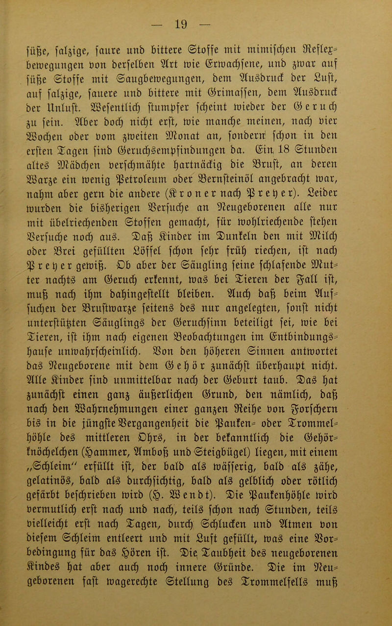 füjje, fähige, faurc unb bittere «Stoffe mit mimifdjen Neflej* betoegungen üon berfetben Nrt toie ©rtoadhfene, unb stoar auf füfte Stoffe mit Saugbetuegungen, bem Nugbntd bcr Suft, auf fähige, fauere unb bittere mit ©rimaffen, bem Nugbrud ber Untuft. Sßefentlidj ftumpfer fdfeint mieber ber © e r u d) ju fein. Nber bocf) nic£)t erft, toie manche meinen, nad) üier 2öod)en ober Oont gtoeiten Ndonat an, fonberrr fd)on in bcu erften Sagen finb ©erud)§embfinbungen ba. ©in 18 Stunben alteg SNäbdfen oerfdjmä^te tjartnädig bie Söruft, an beren BJarge ein toenig Petroleum ober Bernfteinöl angebracht toar, natjm aber gern bie anbere (Sroner nad) fßret) er). Seiber tourben bie bigl)erigen Berfudje an Neugeborenen alte nur mit itbelried)enben Stoffen gemadjt, für tüot)tried)enbe fteljen Berfud)e nod) aug. Saft ^inber im Sunfeln ben mit SNild) ober S3rei gefüllten Söffet fdjon fel)r früh riedhen, ift nad) Brei) er getüifj. £)b aber ber Säugling feine fdflafenbe 9Nut* ter nad)tg am ©erud) erfennt, mag bei Sieren ber $alt ift, mu| nadh ihm baUjingeftettt bleiben. Nud) baff beim Nuf* fud)en ber Bruftmarge feiteng beg nur angelegten, fonft nicht unterftütden Säuglingg ber ©erud)finn beteiligt fei, toie bei Sieren, ift ihm nach eigenen Beobachtungen im ©ntbinbungg* häufe untoahrfcheinlid). Bon ben höheren Sinnen antwortet bag Neugeborene mit bem ©el)ör gunäd)ft überhaupt nicht. Nile finber finb unmittelbar nadh ber ©eburt taub. Sag I)0* §unäd)ft einen ganj äußerlichen ©runb, ben nämlich, baff nach ben SBahrnehmungen einer ganzen Neihe üon $orfd)ern big in bie füngfte Bergangenheit bie B^nfen* ober Srommel* höhle beg mittleren Dhr^/ in ber befanntlidj bie ©ehör* fnöd)elchen (Jammer, Nmboß unb Steigbügel) liegen, mit einem „Schleim erfüllt ift, ber halb alg toäfferig, halb alg gäbe, gelatinög, balb alg burdhfichtig, halb alg gelblich ober rötlich gefärbt befdjrieben toirb (§. SSenbt). Sie ißaufenhöhle toirb üermutlich erft nach nnb nach, teilg fd)on nach ©tunben, teilg vielleicht erft nach Sagen, burd) Sdfluden unb Ntmen üon biefem Schleim entleert unb mit Suft gefüllt, mag eine Bor* bebingung für bag §ören ift. Sie; Saubheit beg neugeborenen finbeg hat aber auch noch innere ©rünbe. Sie im Neu* geborenen faft magered)te Stellung beg Srommelfellg mu|