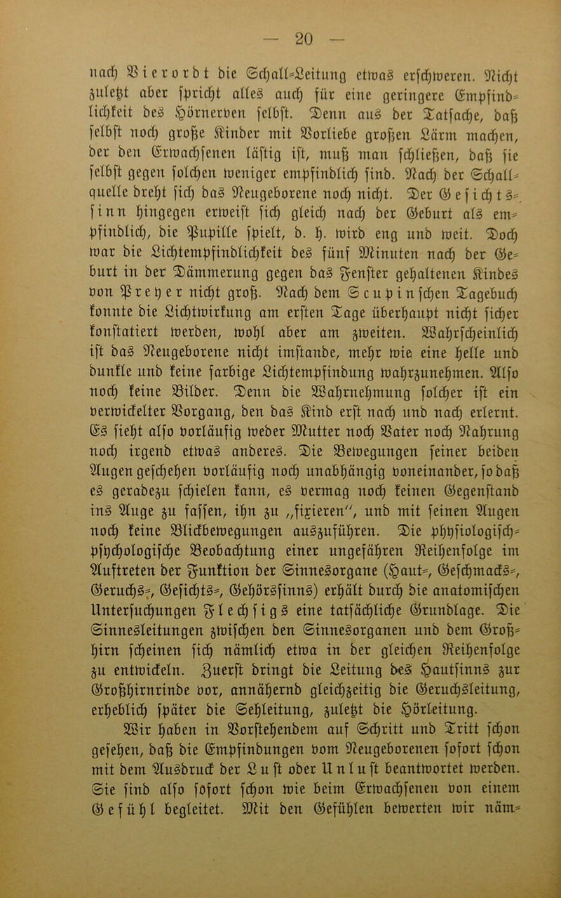 nrtrf) SS i ererbt bie ©djattafcitung ctmal erfdjmeren. Nicht 5itle^t aber fpridjt allel audj für eine geringere ©mpfinb* Iid)feit bei &örnerben fclbft. Senn aul ber Satfache, baff felbft nod) groffe ftinber mit Vorliebe groffen Särm machen, ber ben (Srmadjfenen täftig ift, muff man ftfjtieffen, bafj fie fclbft gegen folgen Weniger empfinblidj finb. 3^acf) ber <Scf)al£- quelle brel)t fiel) bal Neugeborene nod) nic£)t. Ser © e f i d) t I* finn tjingegen ertoeift ficb) gleich nad) ber Geburt all ein- Üfinblid), bie ^ufnlle fqielt, b. h- mirb eng unb meit. Socf) mar bie £id)tembfinblid)feit bei fünf SNinuten nad) ber ®e= burt in ber Dämmerung gegen bal ^enfter gehaltenen ft'inbel bon r e t) e r nid)t groff. Nad) bem © c u p i n fd)en Sagebud) fonnte bie ßidftmirfung am erften Sage überhaupt nic^t fieser fonftatiert merben, moffl aber am gmeiten. Söahrfdjeinlid) ift bal Neugeborene nid)t imftanbe, meljr mie eine helle unb bunfle unb feine farbige £id)tembfinbung mahrzunehmen. Nlfo nod) feine Silber. Senn bie SSafjmeljmung folget ift ein bermidelter Borgang, ben bal $inb erft nad) unb nad) erlernt. ©I fiel)t alfo borläufig meber Niutter nod) Bater nod) Nahrung noch irgenb etmal anberel. Sie Bemegungen feiner beiben Nugen gefdjeljen borläufig nod) unabhängig boneinanber, fobafi el gerabe^u fd)ielen fann, el bermag nod) feinen ©egenftanb inl Nuge §u faffen, ihn §u „fixieren, unb mit feinen Nugen noch feine Blidbemegungen aulzuführen. Sie bhhfmlogifdp bfbchologifdje Beobachtung einer ungefähren Neil)enfolge im Auftreten ber ^unftion ber ©innelorgane (§auH ©efchmadl*, ©erudjSf, ©efibhtl^ ®el)ör!finn!) erhält burd) bie auatomifchen Unterfuchungen eine tatfäcf)Iicf)e ©runblage. Sie ©innelleitungen zmifchen ben ©innelorganen unb bem ®roff= hirn fdjeinen fidh nämlich etma in ber gleichen Neiljenfolge Zu entmideln. $uerft bringt bie Leitung bei ^autfinnl §ur ©roffhirnrinbe bor, annähernb gleichzeitig bie ®eruchlleitung, erheblich fqäter bie ©eljleitung, §ule^t bie Igörteitung. 2Sir haben in Borftehenbem auf ©djritt unb Sritt fd)on gefehen, baff bie Grmpfinbungen bom Neugeborenen fofort fdjon mit bem Nulbrud ber Suft ober Unluft beantmortet merben. ©ie finb alfo fofort fdfon mie beim ©rmadjfenen bon einem ©efühl begleitet. 3Nit ben (Gefühlen bemerten mir näm*