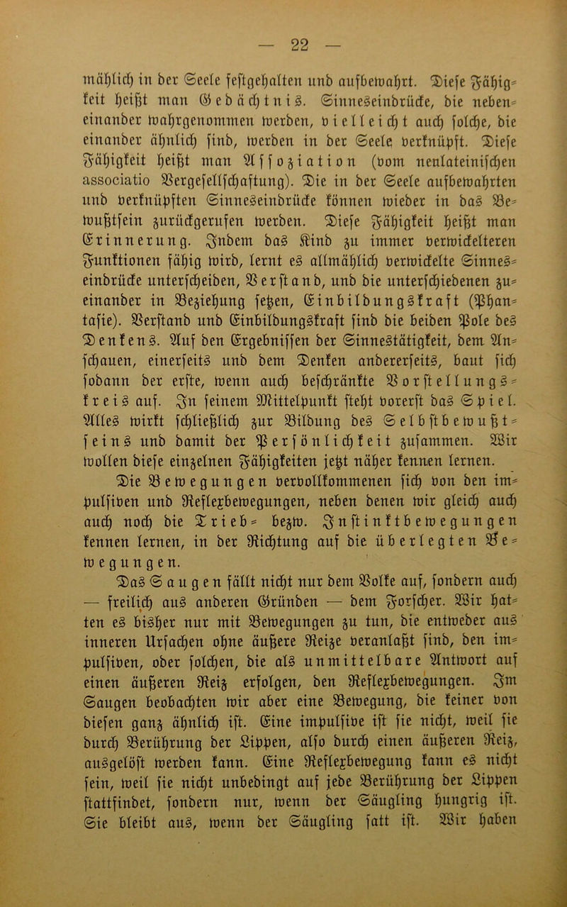 mäljücf) in ber «Seele feftge^atten unb aufbemaljrt. 3)iefe $äf)ig* feit tjeifft man ©ebädjtniä. Siuneäeinbrüde, bie neben* einanber matjrgenorninen merbcn, b i e 11 e i dj t ancf) fotcf)e, bie einanber ätjnlid) finb, inerben in ber Seele berfnüpft. 2)iefe ^ätjigfeit I;ei^t man 2tffogiation (nom nentateinifcfjen associatio üßergefettfclfaftung). 2)ie in ber Seele aufbematjrten nnb berfnüpften Sinne^einbrüde fönnen tnieber in ba§ 23e* mufjtfein guritdgerufen inerben. S)ie[e fpfjigfeit fjeifjt man (Erinnerung, ^nbem ba§ ®inb gu immer nertnidelteren ^unftionen fällig inirb, lernt e§ atlmäf)tic£) bermidette Sinnet einbrüde unterfdjeiben, SSerftanb, unb bie unterfdjiebenen gu* einanber in 23egiefjung fejjen, (Einbitbung§fraft (ißljan* tafie). SSerftanb unb (Einbitbunggfraft finb bie beiben ißote be§ ®enfen§. Stuf ben (Ergebniffen ber Sinne§tätigfeit, bem 2tn* flauen, einerfeit3 unb bem Renten anbererfeits?, baut fidj fobann ber erfte, tnenn aud) befdfränfte SBorftettungS* frei§ auf. $u feinem 9)Zittelbunft ftet)t borerft ba§ Spiet. 2ltte3 tnirft fdjtiefjtid) gur 23itbung be§ S e I b ft b e ln u fj t * fein 3 unb bamit ber ^erfönlidjfeit gufammen. 2Bir luotten biefe eingetnen $ät)igfeiten jept natjer fennen ternen. 5)ie Söemegungen oeroottfommenen fid) non ben im* putfiben unb 9fteftejbemegungen, neben benen mir gteid) aud) aud) nodj bie Xrieb* begib. $nftinftbemegungen fennen lernen, in ber Sfticptung auf bie überlegten $e* megungen. ^a^ Saugen fättt nid)t nur bem SSotfe auf, fonbern aud) — freilid) au§ anberen ©rünben — bem ^orfdjer. §a^ ten e§ bi^tjer nur mit SBeloegungen gu tun, bie entmeber au3 inneren Urfacpen opne äußere Steige berantafft finb, ben im* putfiben, ober fotdjen, bie at3 unmittelbare 5lntmort auf einen äußeren Sfteig erfotgen, ben Dfoftejbemegungen. ^m Saugen beobadften mir aber eine 23emegung, bie feiner bon biefen gang äpntid) ift. (Eine imputfibe ift fie nid)t, meit fie burd) SSerüljrung ber Sippen, alfo burd) einen äußeren 9^ei§, au^getöft merben fann. (Eine Sfteftejbemegung fann e§ nid)t fein, meit fie nidjt unbebingt auf jebe $8erüt)rung ber Sippen ftattfinbet, fonbern nur, menn ber Säugting hungrig ift. Sie bteibt au§, menn ber Säugting fatt ift. 333ir tjaben