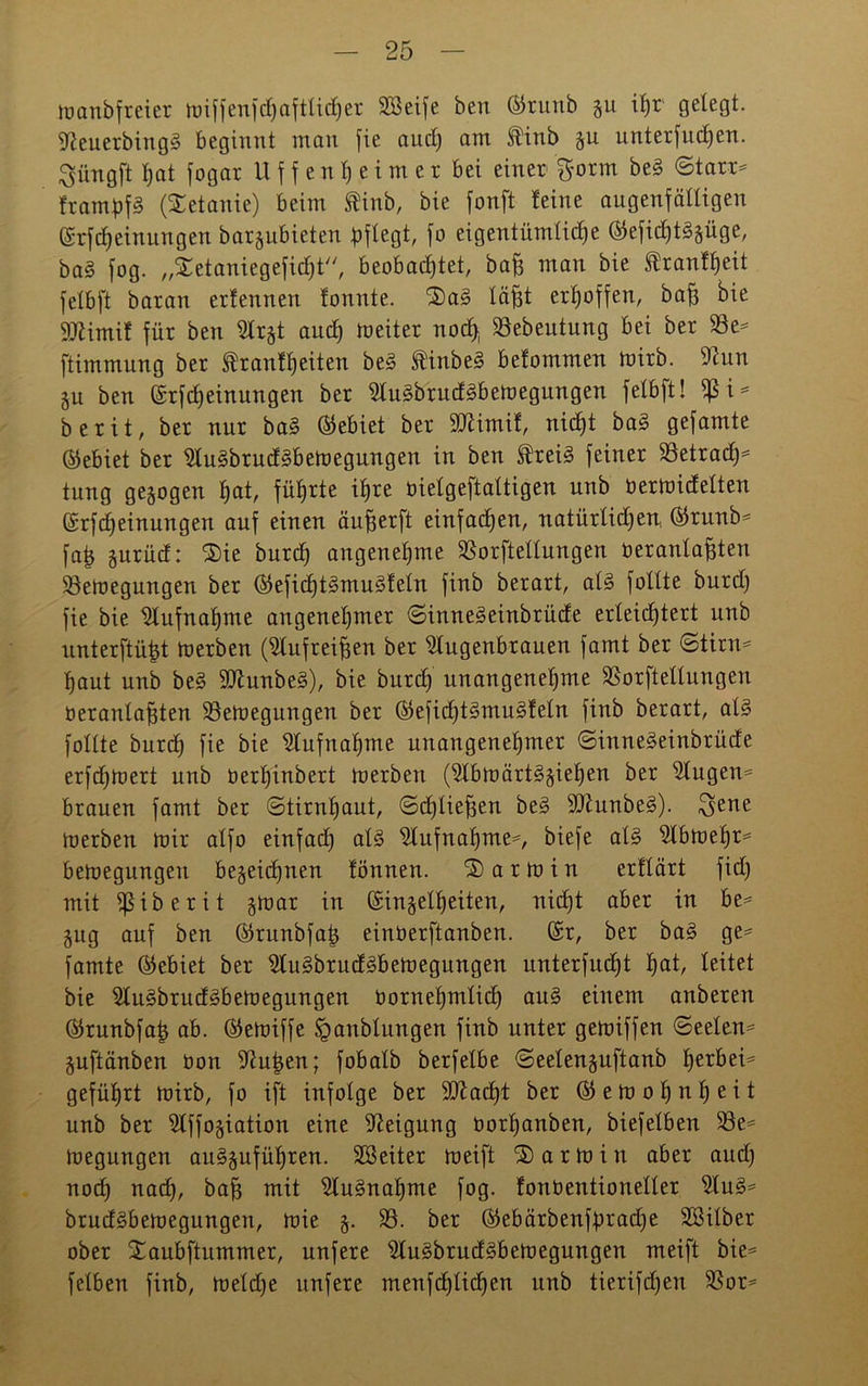manbfreier lüiffenfdC)aftticJ)er SSeife beu ©runb 51t ihr' gefegt. Aeuerbing§ beginnt man fie and) am finb %u unterfud)en. Siingft I;at fogar U f f e n h e i m e r bei einer $orm be§ ©tarr- frampfS (Xetanie) beim ®inb, bie fonft feine augenfälligen (Erfdjeinungen bar§ubieten pflegt, fo eigentümticf)e ©eficfjt^äüge, ba§ fog. ,,Xetaniegeficf)t//, beobachtet, bafs man bie ®ranff)eit fetbft baran erfennen fonnte. 2)a§ Xäfst erhoffen, bafe bie 9Aimif für beu Arjt and) meiter nocfy SSebeutung bei ber 58e= ftimmung ber Trautheiten be3 TinbeS befommen mirb. Aun §u ben ©rfdjeinungen ber AugbrudSbemegungen fetbft! $ i* berit, ber nur ba§ Gebiet ber SAimif, nid)t ba§ gefamte (Gebiet ber Au§brud3bemegungen in ben TreB feiner 58etrad)* tung gezogen hat, führte ihre üielgeftaltigen unb üermidelten (Erf «Meinungen auf einen äufjerft einfachen, natürtidjen, ®runb* faij gurüd: 3)ie burd) angenehme 58orftetlungen oerantafften 58emegungen ber (Eefid)Bmu3feln finb berart, aB füllte burd) fie bie Aufnahme angenehmer ©innegeinbrüde erleichtert unb unterftüht merben (Aufreiffen ber Augenbrauen famt ber ©tirn= haut unb be§ 9Aunbe3), bie burd) unangenehme 58orftellungen üeranlafften 58emegungen ber ($efid)Bmu§feln finb berart, aB füllte burd) fie bie Aufnahme unangenehmer ©inneSeinbrüde erfdjmert unb üerhinbert merben (Abmärt^ieljen ber Augen* brauen famt ber ©tirntjaut, ©djlieffen be3 9Aunbe§). ^ene merben mir alfo einfad) aB Aufnahme*, biefe aB Abmehr* bemegungeu bezeichnen tonnen. Karmin erftärt fid) mit ißiberit gmar in (Einzelheiten, nicht aber in be* Zug auf ben ©runbfatj einüerftanben. (Er, ber ba§ ge* famte (Gebiet ber Au3brud3bemegungen unterfud)t h<*t, leitet bie Au§brud3bemegungen üornehmlid) au§ einem anberen (Skunbfatj ab. ©emiffe ^anblungen finb unter gemiffen ©eelen* Zuftänben üon Auijen; fobalb berfelbe ©eetenzuftanb hetbei^ geführt mirb, fo ift infolge ber SAacht ber ($5 e m 0 h n h e i t unb ber Affoziation eine Aeigung üorl)anben, biefelben 58e* megungen au§zufüf)ren. SBeiter meift Karmin aber and) nod) nad), baff mit Aufnahme fog. fonüentioneller Au3* bruddbemegungen, mie z- SS- *5er ©ebärbenfipradje SSilber ober Xaubftitmmer, unfere Au3brud§bemegungen meift bie* felben finb, meld)e unfere menfchlichen unb tierifd)en 58or*