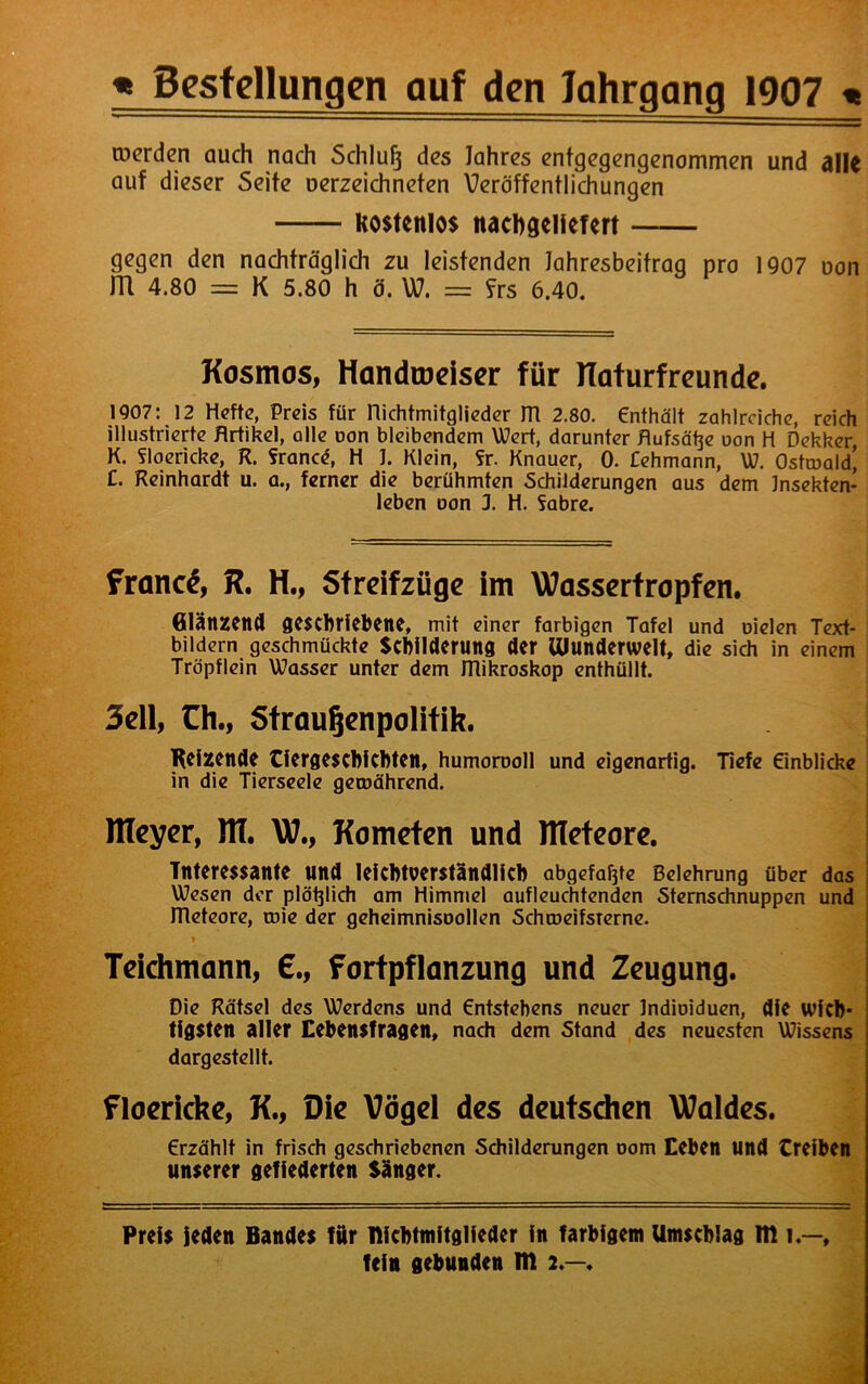 werden auch nach Schluß des Jahres entgegengenommen und ällc auf dieser Seite uerzeichneten Veröffentlichungen Kostenlos nacbgeiiefert gegen den nachträglich zu leistenden Jahresbeitrag pro 1907 oon JTI 4.80 = K 5.80 h ö. W. = ?rs 6.40. Kosmos, Handroeiser für ITaturfreunde. 1907: 12 Hefte, Preis für nichtmitglieder m 2.80. enthält zahlreiche, reich illustrierte Artikel, alle oon bleibendem Wert, darunter Aufsätze oon H Dekker K. floericke, R. fronet, H J. Klein, fr. Knauer, 0. £ehmann, W. Ostroald! C. Reinhardt u. a., ferner die berühmten Schilderungen aus dem Jnsekten- leben oon 3. H. fabre. fronet, R. H., Streifzüge im Wassertropfen. Glänzend geschriebene, mit einer farbigen Tafel und Dielen Text- bildern geschmückte Schilderung der munderwelt, die sich in einem Tröpflein Wasser unter dem ITlikroskop enthüllt. 3ell, Ch., Straufjenpolifik. I Reizende Tiergeschichten, humorooll und eigenartig. Tiefe Einblicke in die Tierseele getoährend. Itleyer, HI. W7., Kometen und llleteore. Interessante und leichtverständlich abgefafjte Belehrung über das Wesen der plötzlich am Himmel aufleuchtenden Sternschnuppen und ITleteore, toie der geheimnisoollen SchcoeifsTerne. Teichmann, €., Fortpflanzung und Zeugung. Die Rätsel des Werdens und Entstehens neuer Jndioiduen, die wich- tigsten aller Cebensfragen, nach dem Stand des neuesten Wissens dargestellt. floericke, K., Oie Vögel des deutschen Waldes. Erzählt in frisch geschriebenen Schilderungen oom Eeben und treiben unserer gefiederten Sänger. Preis Jeden Bandes für nichtmitglieder in farbigem Umschlag m l —, fein gebunden m 2.—.