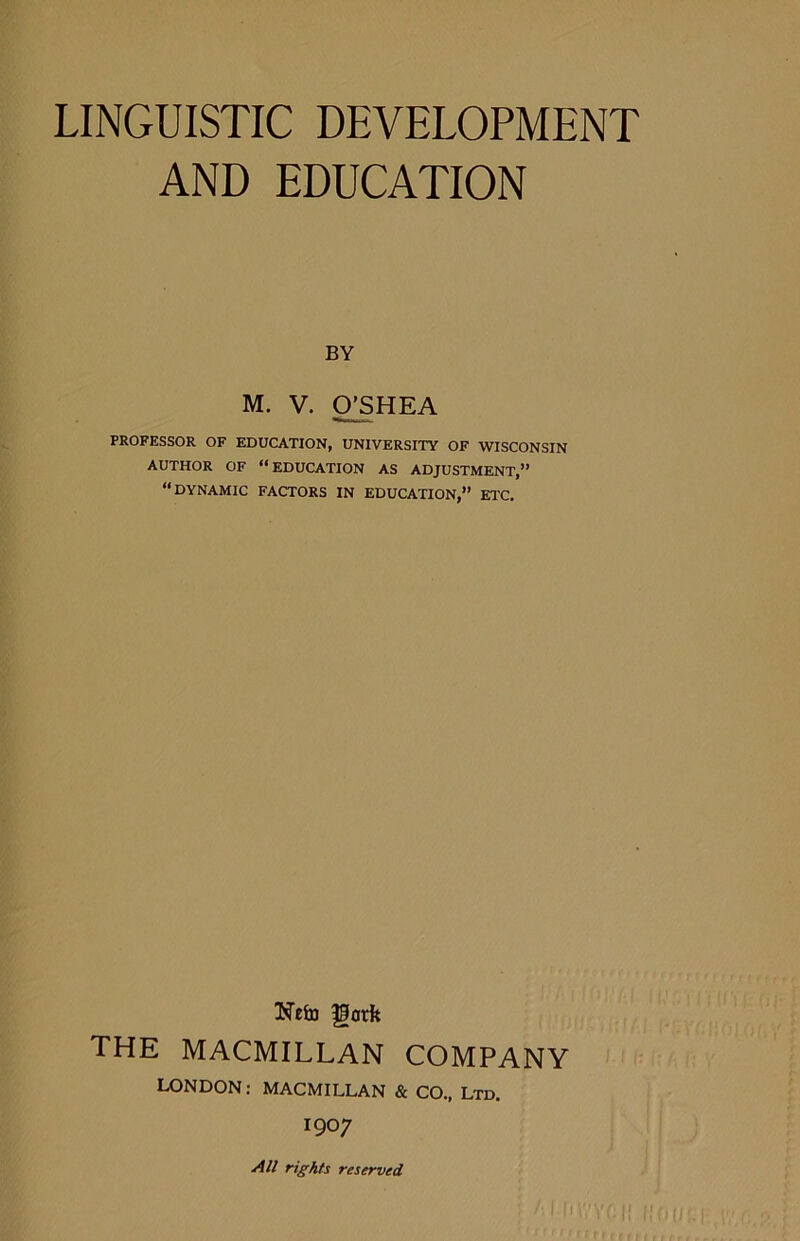 AND EDUCATION BY M. V. CPSHEA PROFESSOR OF EDUCATION, UNIVERSITY OF WISCONSIN AUTHOR OF “EDUCATION AS ADJUSTMENT,” “DYNAMIC FACTORS IN EDUCATION,” ETC. Neto gorfe THE MACMILLAN COMPANY LONDON: MACMILLAN & CO., Ltd. 1907 All rights reserved