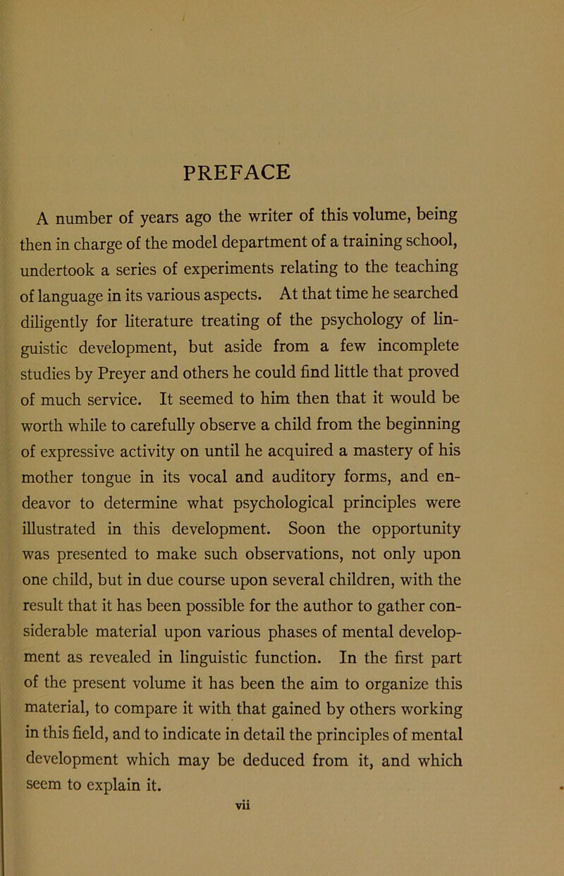 / PREFACE A number of years ago the writer of this volume, being then in charge of the model department of a training school, undertook a series of experiments relating to the teaching of language in its various aspects. At that time he searched diligently for literature treating of the psychology of lin- guistic development, but aside from a few incomplete studies by Preyer and others he could find little that proved of much service. It seemed to him then that it would be worth while to carefully observe a child from the beginning of expressive activity on until he acquired a mastery of his mother tongue in its vocal and auditory forms, and en- deavor to determine what psychological principles were illustrated in this development. Soon the opportunity was presented to make such observations, not only upon one child, but in due course upon several children, with the result that it has been possible for the author to gather con- siderable material upon various phases of mental develop- ment as revealed in linguistic function. In the first part of the present volume it has been the aim to organize this material, to compare it with that gained by others working in this field, and to indicate in detail the principles of mental development which may be deduced from it, and which seem to explain it.