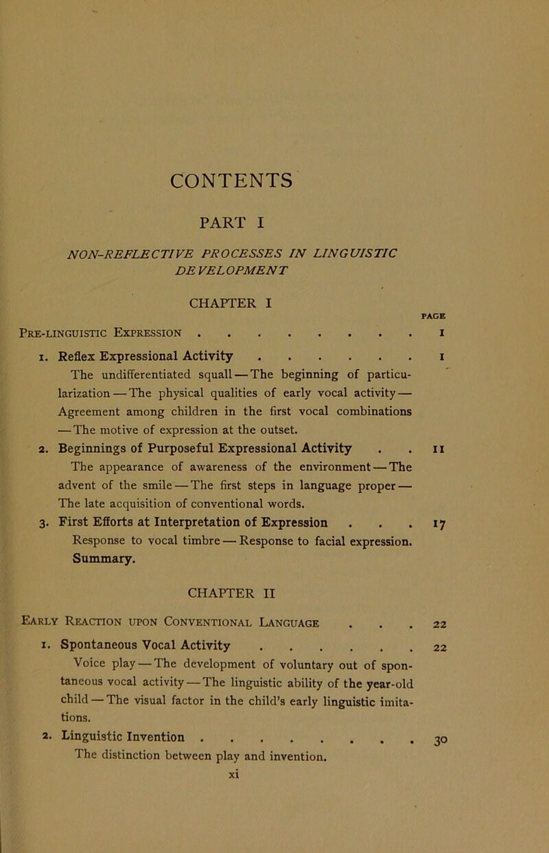 CONTENTS PART I NON-REFLECTIVE PROCESSES IN LINGUISTIC DEVELOPMENT CHAPTER I PAGE Pre-linguistic Expression i 1. Reflex Expressional Activity i The undifferentiated squall — The beginning of particu- larization— The physical qualities of early vocal activity — Agreement among children in the first vocal combinations — The motive of expression at the outset. 2. Beginnings of Purposeful Expressional Activity . . n The appearance of awareness of the environment — The advent of the smile — The first steps in language proper — The late acquisition of conventional words. 3. First Efforts at Interpretation of Expression . . .17 Response to vocal timbre — Response to facial expression. Summary. CHAPTER II Early Reaction upon Conventional Language ... 22 1. Spontaneous Vocal Activity 22 Voice play — The development of voluntary out of spon- taneous vocal activity — The linguistic ability of the year-old child — The visual factor in the child’s early linguistic imita- tions. 2. Linguistic Invention 30 The distinction between play and invention.