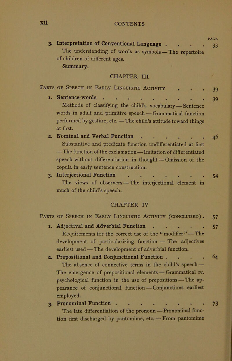 XU PAGE Interpretation of Conventional Language . ... 33 The understanding of words as symbols — The repertoire of children of different ages. Summary. CHAPTER III Parts of Speech in Early Linguistic Activity 1. Sentence-words Methods of classifying the child’s vocabulary — Sentence words in adult and primitive speech — Grammatical function performed by gesture, etc. —The child’s attitude toward things at first. 2. Nominal and Verbal Function Substantive and predicate function undifferentiated at first —The function of the exclamation—Imitation of differentiated speech without differentiation in thought — Omission of the copula in early sentence construction. 3. Interjectional Function The views of observers — The interjectional element in much of the child’s speech. 39 39 46 54 CHAPTER IV Parts of Speech in Early Linguistic Activity (concluded) . 1. Adjectival and Adverbial Function Requirements for the correct use of the “modifier” — The development of particularizing function — The adjectives earliest used — The development of adverbial function. 2. Prepositional and Conjunctional Function .... The absence of connective terms in the child’s speech — The emergence of prepositional elements — Grammatical vs. psychological function in the use of prepositions — The ap- pearance of conjunctional function — Conjunctions earliest employed. 3. Pronominal Function The late differentiation of the pronoun — Pronominal func- tion first discharged by pantomime, etc. — From pantomime 57 57 64 73