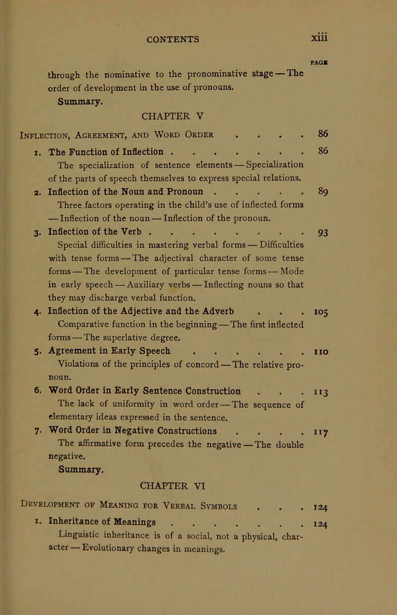 through the nominative to the pronominative stage — The order of development in the use of pronouns. Summary. CHAPTER V Inflection, Agreement, and Word Order .... 1. The Function of Inflection The specialization of sentence elements — Specialization of the parts of speech themselves to express special relations. 2. Inflection of the Noun and Pronoun . Three factors operating in the child’s use of inflected forms — Inflection of the noun — Inflection of the pronoun. 3. Inflection of the Verb Special difficulties in mastering verbal forms — Difficulties with tense forms — The adjectival character of some tense forms — The development of particular tense forms — Mode in early speech — Auxiliary verbs — Inflecting nouns so that they may discharge verbal function. 4. Inflection of the Adjective and the Adverb Comparative function in the beginning — The first inflected forms — The superlative degree. 5. Agreement in Early Speech Violations of the principles of concord — The relative pro- noun. 6. Word Order in Early Sentence Construction The lack of uniformity in word order — The sequence of elementary ideas expressed in the sentence. 7. Word Order in Negative Constructions . The affirmative form precedes the negative—The double negative. Summary. CHAPTER VI Development of Meaning for Verbal Symbols 1. Inheritance of Meanings ....... Linguistic inheritance is of a social, not a physical, char- acter — Evolutionary changes in meanings. PAG* 86 86 89 93 io5 no ”3 117 124 124