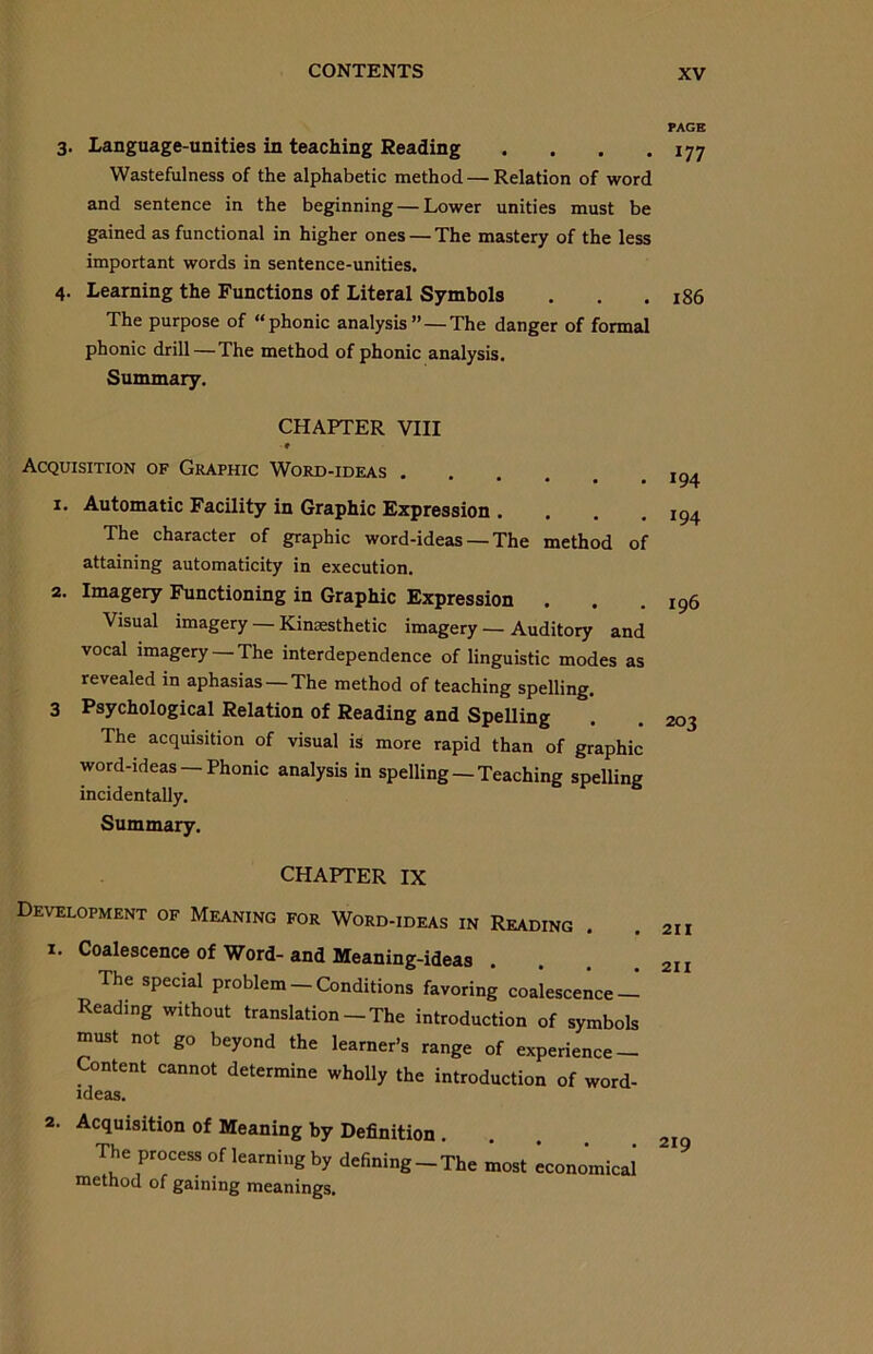 PAGE 3. Language-unities in teaching Reading . . . .177 Wastefulness of the alphabetic method — Relation of word and sentence in the beginning — Lower unities must be gained as functional in higher ones—-The mastery of the less important words in sentence-unities. 4. Learning the Functions of Literal Symbols . . .186 The purpose of “phonic analysis’’ — The danger of formal phonic drill — The method of phonic analysis. Summary. CHAPTER VIII Acquisition of Graphic Word-ideas .... 1. Automatic Facility in Graphic Expression .... The character of graphic word-ideas — The method of attaining automaticity in execution. 2. Imagery Functioning in Graphic Expression . Visual imagery — Kinaesthetic imagery — Auditory and vocal imagery —The interdependence of linguistic modes as revealed in aphasias —The method of teaching spelling. 3 Psychological Relation of Reading and Spelling The acquisition of visual is more rapid than of graphic word-ideas —Phonic analysis in spelling —Teaching spelling incidentally. Summary. 194 194 196 203 CHAPTER IX Development of Meaning for Word-ideas in Reading . 1. Coalescence of Word-and Meaning-ideas The special problem — Conditions favoring coalescence — Reading without translation-The introduction of symbols must not go beyond the learner’s range of experience — Content cannot determine wholly the introduction of word- ideas. 2. Acquisition of Meaning by Definition . The process of learning by defining-The most economical method of gaining meanings.