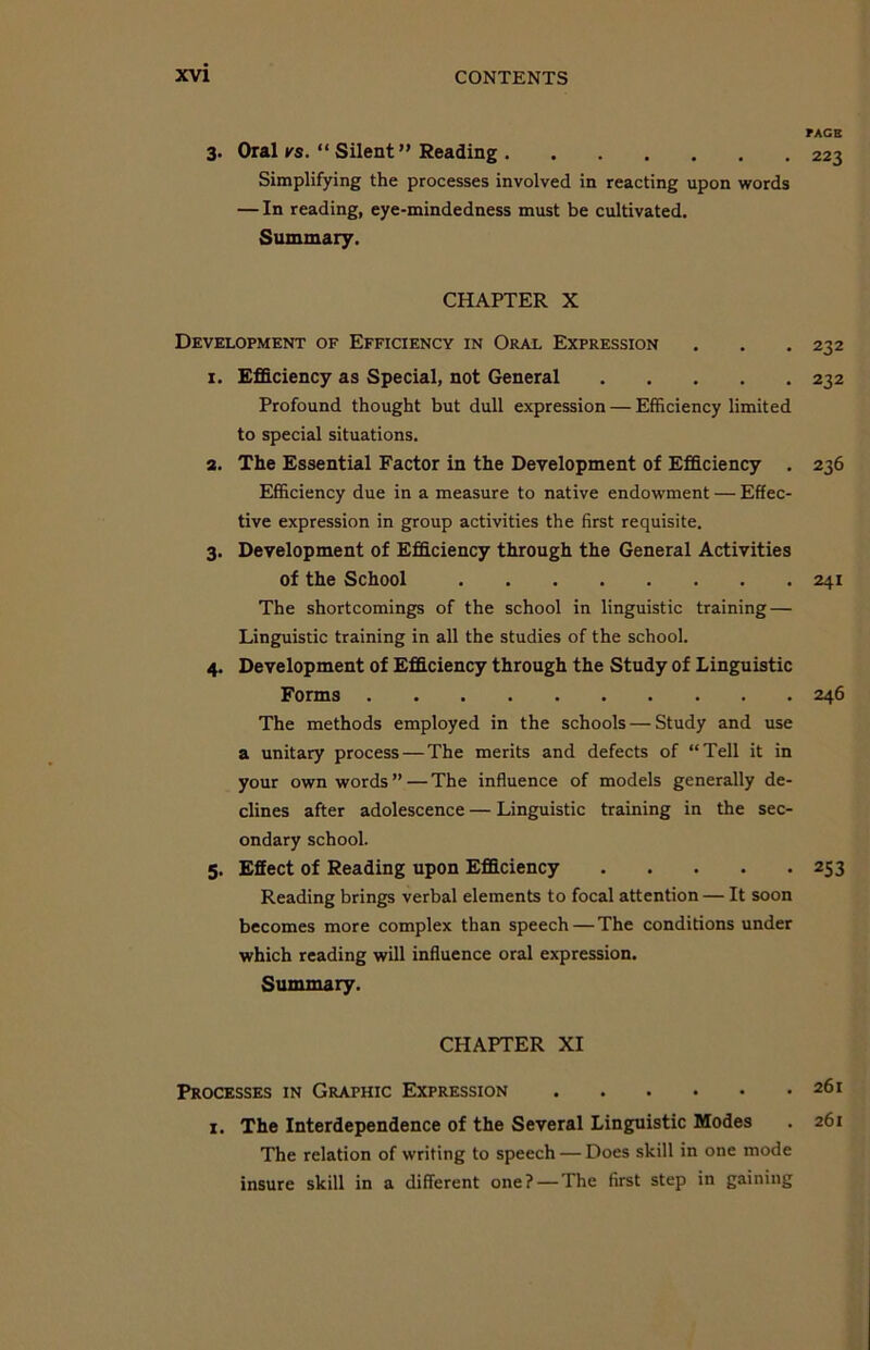 3- Oral ks. “ Silent” Reading Simplifying the processes involved in reacting upon words — In reading, eye-mindedness must be cultivated. Summary. CHAPTER X Development of Efficiency in Oral Expression 1. Efficiency as Special, not General Profound thought but dull expression — Efficiency limited to special situations. 2. The Essential Factor in the Development of Efficiency . Efficiency due in a measure to native endowment — Effec- tive expression in group activities the first requisite. 3. Development of Efficiency through the General Activities of the School The shortcomings of the school in linguistic training — Linguistic training in all the studies of the school. 4. Development of Efficiency through the Study of Linguistic Forms The methods employed in the schools — Study and use a unitary process — The merits and defects of “Tell it in your own words” — The influence of models generally de- clines after adolescence — Linguistic training in the sec- ondary school. 5. Effect of Reading upon Efficiency Reading brings verbal elements to focal attention — It soon becomes more complex than speech — The conditions under which reading will influence oral expression. Summary. CHAPTER XI Processes in Graphic Expression 1. The Interdependence of the Several Linguistic Modes The relation of writing to speech — Does skill in one mode insure skill in a different one? — The first step in gaining TAGS 223 232 232 236 241 246 253 261 261