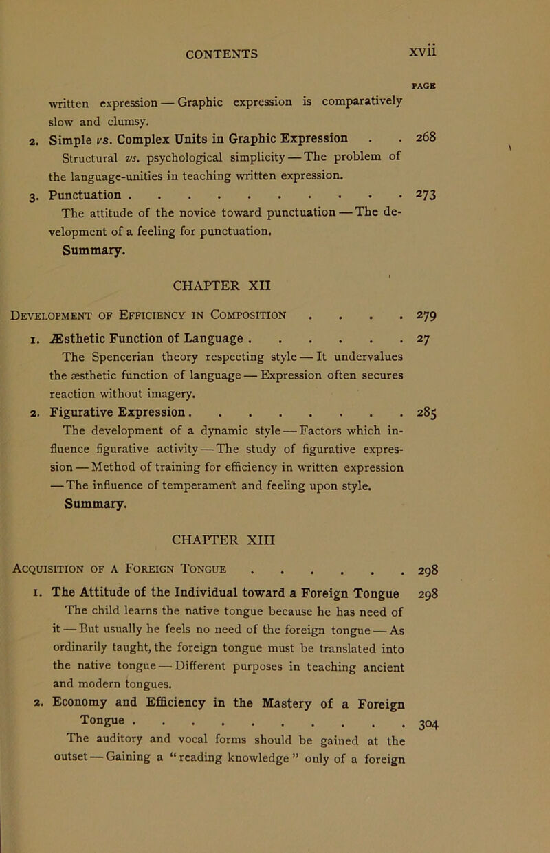 PAGE written expression — Graphic expression is comparatively slow and clumsy. 2. Simple vs. Complex Units in Graphic Expression . . 268 Structural vs. psychological simplicity — The problem of the language-unities in teaching written expression. 3. Punctuation 273 The attitude of the novice toward punctuation—The de- velopment of a feeling for punctuation. Summary. CHAPTER XII Development of Efficiency in Composition .... 279 1. Esthetic Function of Language 27 The Spencerian theory respecting style — It undervalues the sesthetic function of language —• Expression often secures reaction without imagery. 2. Figurative Expression 285 The development of a dynamic style — Factors which in- fluence figurative activity — The study of figurative expres- sion — Method of training for efficiency in written expression — The influence of temperament and feeling upon style. Summary. CHAPTER XIII Acquisition of a Foreign Tongue 298 1. The Attitude of the Individual toward a Foreign Tongue 298 The child learns the native tongue because he has need of it — But usually he feels no need of the foreign tongue — As ordinarily taught, the foreign tongue must be translated into the native tongue — Different purposes in teaching ancient and modern tongues. 2. Economy and Efficiency in the Mastery of a Foreign Tongue 304 The auditory and vocal forms should be gained at the outset — Gaining a “reading knowledge” only of a foreign