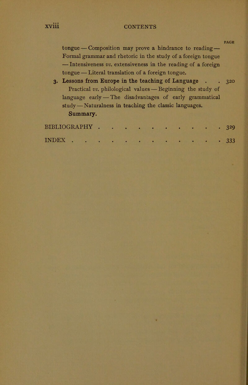 PAGE tongue — Composition may prove a hindrance to reading — Formal grammar and rhetoric in the study of a foreign tongue — Intensiveness vs. extensiveness in the reading of a foreign tongue — Literal translation of a foreign tongue. 3. Lessons from Europe in the teaching of Language . . 320 Practical vs. philological values — Beginning the study of language early — The disadvantages of early grammatical study — Naturalness in teaching the classic languages. Summary. BIBLIOGRAPHY 329 INDEX 333