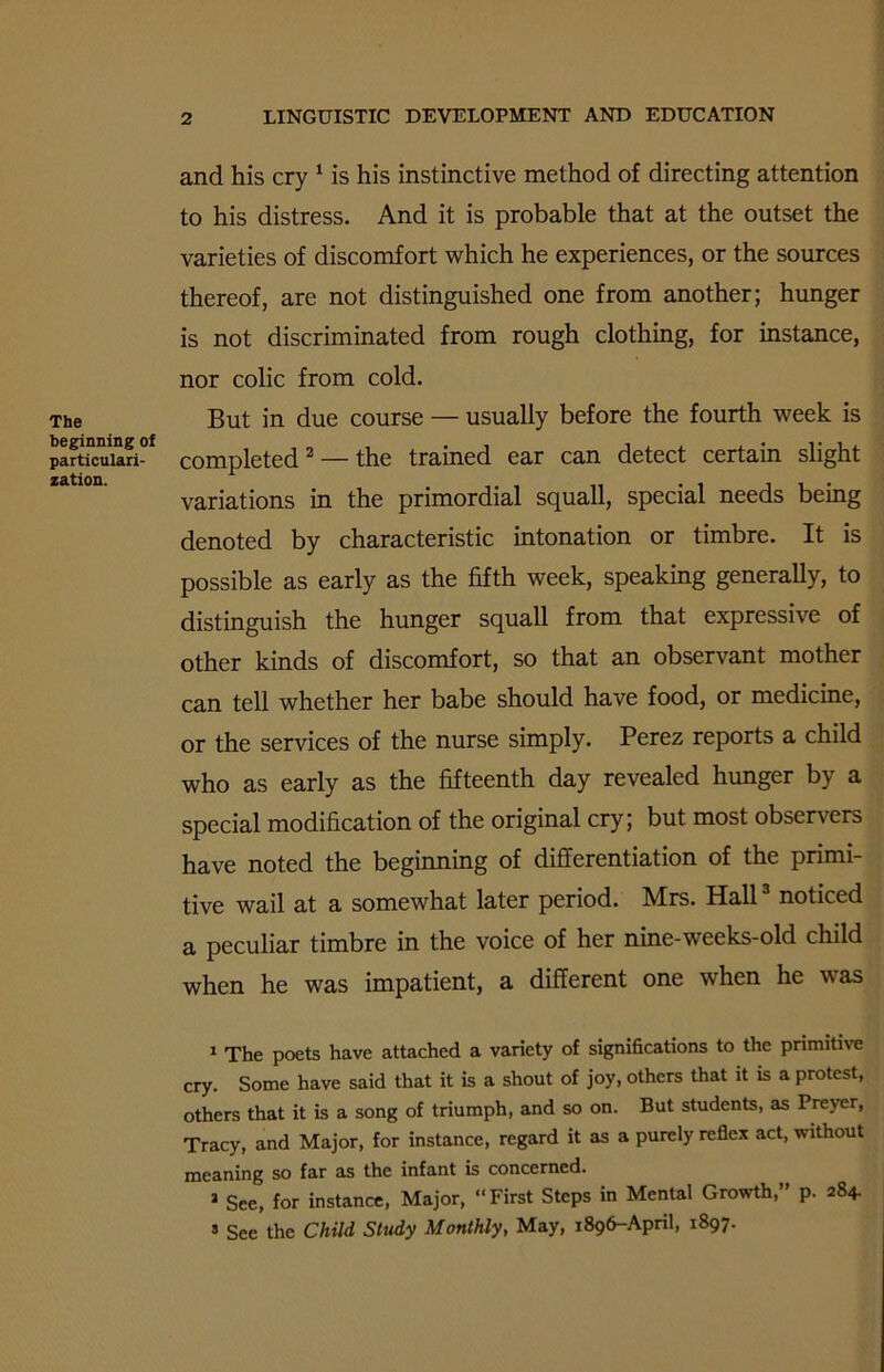 The beginning of particulari- zation. and his cry 1 is his instinctive method of directing attention to his distress. And it is probable that at the outset the varieties of discomfort which he experiences, or the sources thereof, are not distinguished one from another; hunger is not discriminated from rough clothing, for instance, nor colic from cold. But in due course — usually before the fourth week is completed2 — the trained ear can detect certain slight variations in the primordial squall, special needs being denoted by characteristic intonation or timbre. It is possible as early as the fifth week, speaking generally, to distinguish the hunger squall from that expressive of other kinds of discomfort, so that an observant mother can tell whether her babe should have food, or medicine, or the services of the nurse simply. Perez reports a child who as early as the fifteenth day revealed hunger by a special modification of the original cry; but most observers have noted the beginning of differentiation of the primi- tive wail at a somewhat later period. Mrs. Hall3 noticed a peculiar timbre in the voice of her nine-weeks-old child when he was impatient, a different one when he was 1 The poets have attached a variety of significations to the primitive cry. Some have said that it is a shout of joy, others that it is a protest, others that it is a song of triumph, and so on. But students, as Preyer, Tracy, and Major, for instance, regard it as a purely reflex act, without meaning so far as the infant is concerned. 1 See, for instance, Major, “First Steps in Mental Growth,” p. 284. s See the Child Study Monthly, May, 1896-April, 1897.