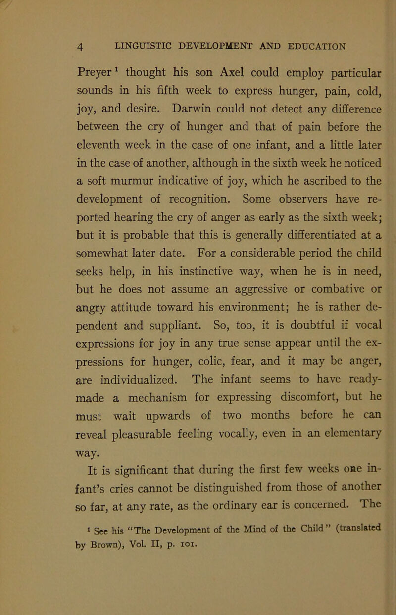 Preyer 1 thought his son Axel could employ particular sounds in his fifth week to express hunger, pain, cold, joy, and desire. Darwin could not detect any difference between the cry of hunger and that of pain before the eleventh week in the case of one infant, and a little later in the case of another, although in the sixth week he noticed a soft murmur indicative of joy, which he ascribed to the development of recognition. Some observers have re- ported hearing the cry of anger as early as the sixth week; but it is probable that this is generally differentiated at a somewhat later date. For a considerable period the child seeks help, in his instinctive way, when he is in need, but he does not assume an aggressive or combative or angry attitude toward his environment; he is rather de- pendent and suppliant. So, too, it is doubtful if vocal expressions for joy in any true sense appear until the ex- pressions for hunger, colic, fear, and it may be anger, are individualized. The infant seems to have ready- made a mechanism for expressing discomfort, but he must wait upwards of two months before he can reveal pleasurable feeling vocally, even in an elementary way. It is significant that during the first few weeks one in- fant’s cries cannot be distinguished from those of another so far, at any rate, as the ordinary ear is concerned. The 1 See his “The Development of the Mind of the Child” (translated by Brown), Vol. II, p. 101.