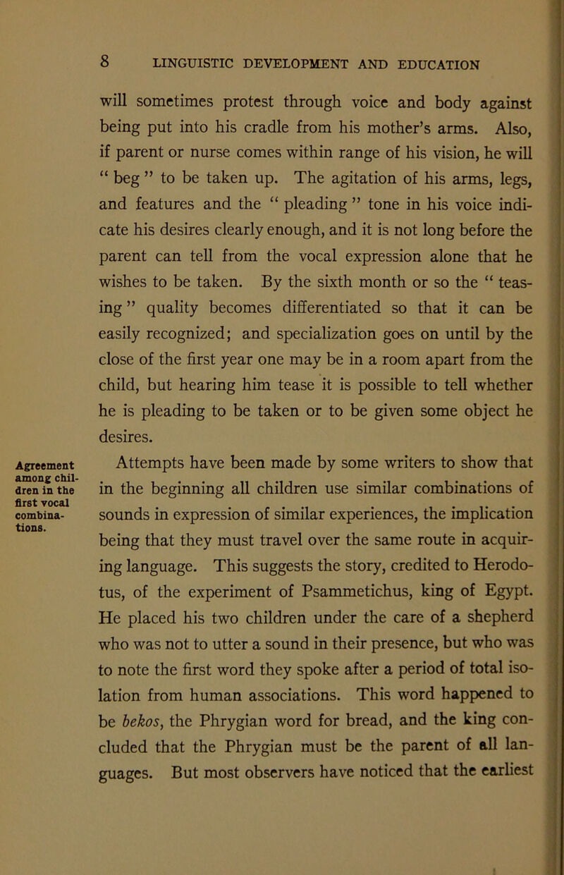 Agreement among chil- dren in the first vocal combina- tions. will sometimes protest through voice and body against being put into his cradle from his mother’s arms. Also, if parent or nurse comes within range of his vision, he will “ beg ” to be taken up. The agitation of his arms, legs, and features and the “ pleading ” tone in his voice indi- cate his desires clearly enough, and it is not long before the parent can tell from the vocal expression alone that he wishes to be taken. By the sixth month or so the “ teas- ing ” quality becomes differentiated so that it can be easily recognized; and specialization goes on until by the close of the first year one may be in a room apart from the child, but hearing him tease it is possible to tell whether he is pleading to be taken or to be given some object he desires. Attempts have been made by some writers to show that in the beginning all children use similar combinations of sounds in expression of similar experiences, the implication being that they must travel over the same route in acquir- ing language. This suggests the story, credited to Herodo- tus, of the experiment of Psammetichus, king of Egypt. He placed his two children under the care of a shepherd who was not to utter a sound in their presence, but who was to note the first word they spoke after a period of total iso- lation from human associations. This word happened to be bekos, the Phrygian word for bread, and the king con- cluded that the Phrygian must be the parent of all lan- guages. But most observers have noticed that the earliest I