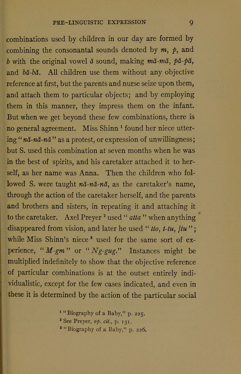 combinations used by children in our day are formed by combining the consonantal sounds denoted by m, p, and b with the original vowel d sound, making md-md, pd-pd, and bd-bd. All children use them without any objective reference at first, but the parents and nurse seize upon them, and attach them to particular objects; and by employing them in this manner, they impress them on the infant. But when we get beyond these few combinations, there is no general agreement. Miss Shinn 1 found her niece utter- ing “nd-nd-nd” as a protest, or expression of unwillingness; but S. used this combination at seven months when he was in the best of spirits, and his caretaker attached it to her- self, as her name was Anna. Then the children who fol- lowed S. were taught nd-nd-nd, as the caretaker’s name, through the action of the caretaker herself, and the parents and brothers and sisters, in repeating it and attaching it to the caretaker. Axel Preyer2 3 used “ atta ” when anything disappeared from vision, and later he used “ tto, t-tu, jtu ”; while Miss Shinn’s niece s used for the same sort of ex- perience, “ M-gm ” or “ Ng-gug.” Instances might be multiplied indefinitely to show that the objective reference of particular combinations is at the outset entirely indi- vidualistic, except for the few cases indicated, and even in these it is determined by the action of the particular social 1 “Biography of a Baby,” p. 225. * See Preyer, op. cit., p. 131. 3 “Biography of a Baby,” p. 226.