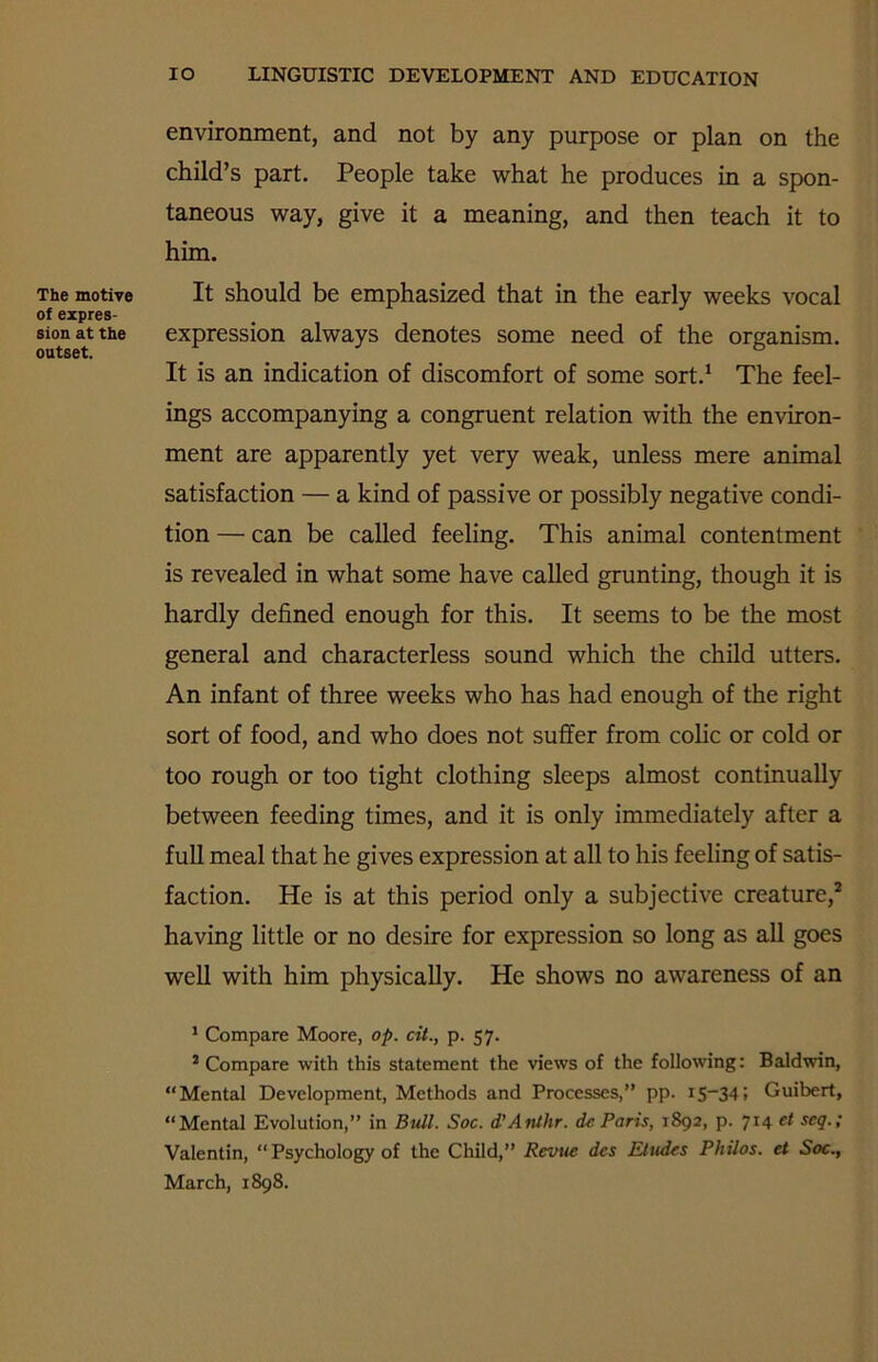 The motive of expres- sion at the outset. IO LINGUISTIC DEVELOPMENT AND EDUCATION environment, and not by any purpose or plan on the child’s part. People take what he produces in a spon- taneous way, give it a meaning, and then teach it to him. It should be emphasized that in the early weeks vocal expression always denotes some need of the organism. It is an indication of discomfort of some sort.1 The feel- ings accompanying a congruent relation with the environ- ment are apparently yet very weak, unless mere animal satisfaction — a kind of passive or possibly negative condi- tion — can be called feeling. This animal contentment is revealed in what some have called grunting, though it is hardly defined enough for this. It seems to be the most general and characterless sound which the child utters. An infant of three weeks who has had enough of the right sort of food, and who does not suffer from colic or cold or too rough or too tight clothing sleeps almost continually between feeding times, and it is only immediately after a full meal that he gives expression at all to his feeling of satis- faction. He is at this period only a subjective creature,2 having little or no desire for expression so long as all goes well with him physically. He shows no awareness of an 1 Compare Moore, op. cit., p. 57. 2 Compare with this statement the views of the following: Baldwin, “Mental Development, Methods and Processes,” pp. r5—34> Guibert, “Mental Evolution,” in Bull. Soc. d’Anthr. do Paris, 1892, p. 714 et seq.; Valentin, “ Psychology of the Child,” Revue dcs Eludes Philos, et Soc., March, 1898.