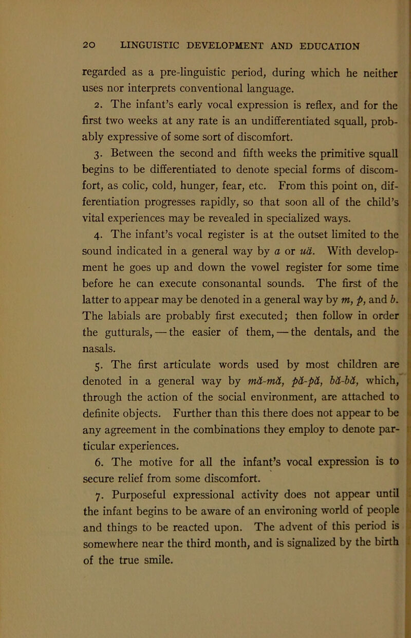 regarded as a pre-linguistic period, during which he neither uses nor interprets conventional language. 2. The infant’s early vocal expression is reflex, and for the first two weeks at any rate is an undifferentiated squall, prob- ably expressive of some sort of discomfort. 3. Between the second and fifth weeks the primitive squall begins to be differentiated to denote special forms of discom- fort, as colic, cold, hunger, fear, etc. From this point on, dif- ferentiation progresses rapidly, so that soon all of the child’s vital experiences may be revealed in specialized ways. 4. The infant’s vocal register is at the outset limited to the sound indicated in a general way by a or ud. With develop- ment he goes up and down the vowel register for some time before he can execute consonantal sounds. The first of the latter to appear may be denoted in a general way by m, p, and b. The labials are probably first executed; then follow in order the gutturals, — the easier of them, — the dentals, and the nasals. 5. The first articulate words used by most children are denoted in a general way by md-md, pd-pd, bd-bd, which, r through the action of the social environment, are attached to definite objects. Further than this there does not appear to be any agreement in the combinations they employ to denote par- ticular experiences. 6. The motive for all the infant’s vocal expression is to secure relief from some discomfort. 7. Purposeful expressional activity does not appear until the infant begins to be aware of an environing world of people and things to be reacted upon. The advent of this period is somewhere near the third month, and is signalized by the birth of the true smile.