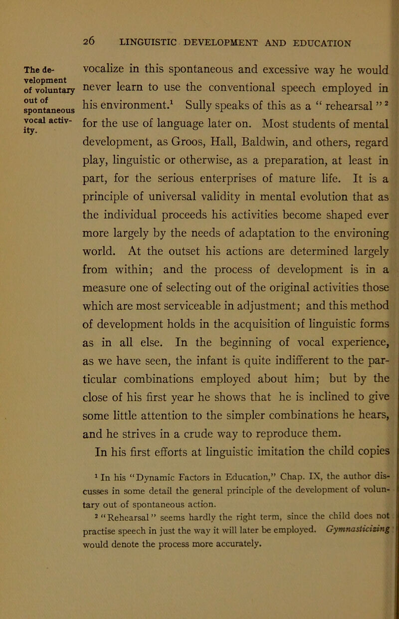 The de- velopment of voluntary out of spontaneous vocal activ- ity. vocalize in this spontaneous and excessive way he would never learn to use the conventional speech employed in his environment.1 Sully speaks of this as a “ rehearsal ”2 for the use of language later on. Most students of mental development, as Groos, Hall, Baldwin, and others, regard play, linguistic or otherwise, as a preparation, at least in part, for the serious enterprises of mature life. It is a principle of universal validity in mental evolution that as the individual proceeds his activities become shaped ever more largely by the needs of adaptation to the environing world. At the outset his actions are determined largely from within; and the process of development is in a measure one of selecting out of the original activities those which are most serviceable in adjustment; and this method of development holds in the acquisition of linguistic forms as in all else. In the beginning of vocal experience, as we have seen, the infant is quite indifferent to the par- ticular combinations employed about him; but by the close of his first year he shows that he is inclined to give some little attention to the simpler combinations he hears, and he strives in a crude way to reproduce them. In his first efforts at linguistic imitation the child copies 1 In his “Dynamic Factors in Education,” Chap. IX, the author dis- cusses in some detail the general principle of the development of volun- tary out of spontaneous action. 2 “ Rehearsal ” seems hardly the right term, since the child does not practise speech in just the way it will later be employed. Gymnasticizing would denote the process more accurately.