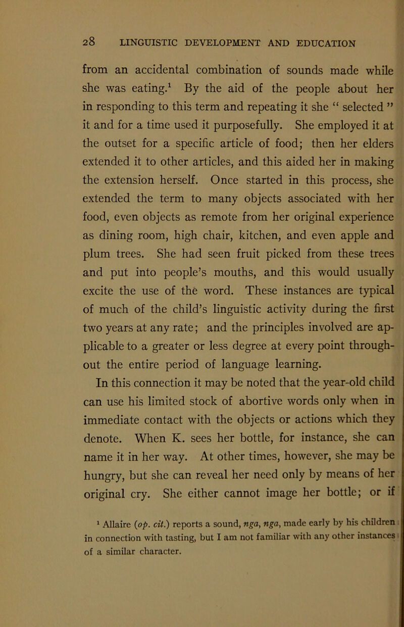 from an accidental combination of sounds made while she was eating.1 By the aid of the people about her in responding to this term and repeating it she “ selected ” it and for a time used it purposefully. She employed it at the outset for a specific article of food; then her elders extended it to other articles, and this aided her in making the extension herself. Once started in this process, she extended the term to many objects associated with her food, even objects as remote from her original experience as dining room, high chair, kitchen, and even apple and plum trees. She had seen fruit picked from these trees and put into people’s mouths, and this would usually excite the use of the word. These instances are typical of much of the child’s linguistic activity during the first two years at any rate; and the principles involved are ap- plicable to a greater or less degree at every point through- out the entire period of language learning. In this connection it may be noted that the year-old child can use his limited stock of abortive words only when in immediate contact with the objects or actions which they denote. When K. sees her bottle, for instance, she can name it in her way. At other times, however, she may be hungry, but she can reveal her need only by means of her original cry. She either cannot image her bottle; or if 1 Allaire (op. cit.) reports a sound, nga, nga, made early by his children in connection with tasting, but I am not familiar with any other instances of a similar character.