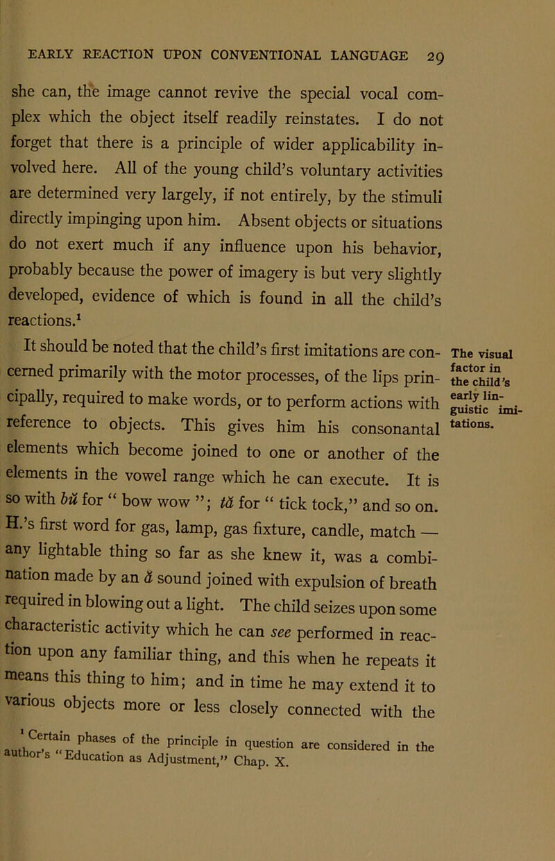 she can, the image cannot revive the special vocal com- plex which the object itself readily reinstates. I do not forget that there is a principle of wider applicability in- volved here. All of the young child’s voluntary activities are determined very largely, if not entirely, by the stimuli directly impinging upon him. Absent objects or situations do not exert much if any influence upon his behavior, probably because the power of imagery is but very slightly developed, evidence of which is found in all the child’s reactions.1 It should be noted that the child’s first imitations are con- cerned primarily with the motor processes, of the lips prin- cipally, required to make words, or to perform actions with reference to objects. This gives him his consonantal elements which become joined to one or another of the elements in the vowel range which he can execute. It is so with bu for “ bow wow td for “ tick tock,” and so on. H.’s first word for gas, lamp, gas fixture, candle, match — any lightable thing so far as she knew it, was a combi- nation made by an d sound joined with expulsion of breath required in blowing out a light. The child seizes upon some characteristic activity which he can see performed in reac- tion upon any familiar thing, and this when he repeats it means this thing to him; and in time he may extend it to various objects more or less closely connected with the Certain phases of the principle in question author’s “Education as Adjustment,” Chap. X. are considered in the The visual factor in the child’s early lin- guistic imi- tations.