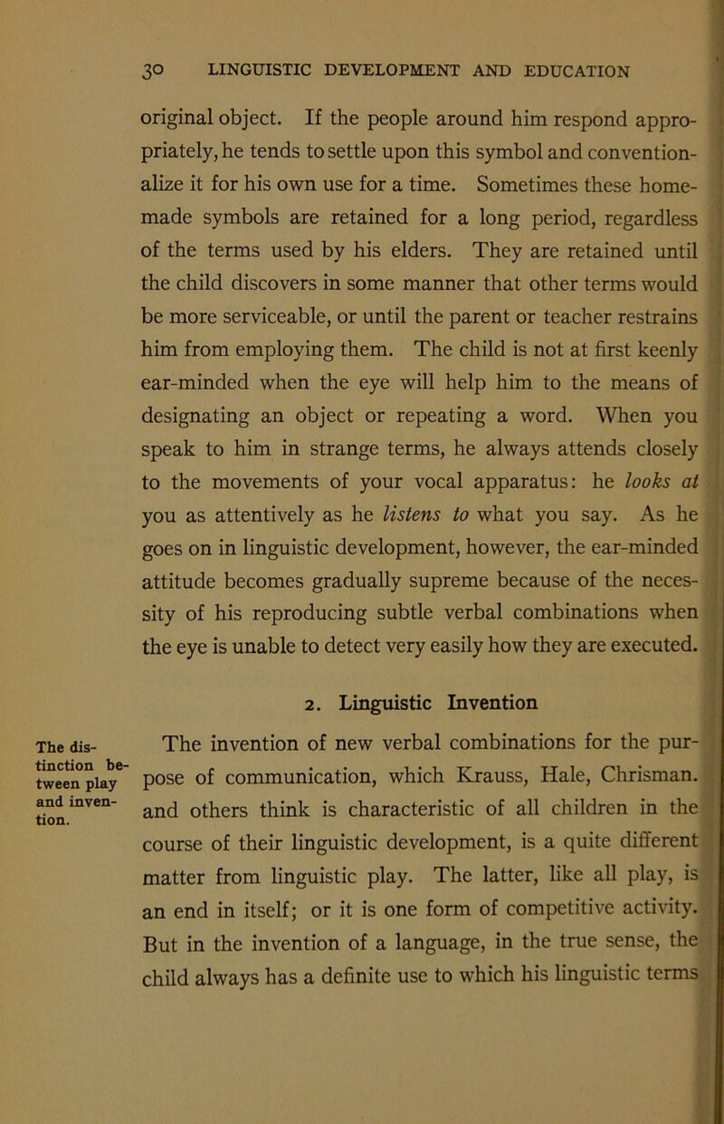 The dis- tinction be- tween play and inven- tion. original object. If the people around him respond appro- priately, he tends to settle upon this symbol and convention- alize it for his own use for a time. Sometimes these home- made symbols are retained for a long period, regardless of the terms used by his elders. They are retained until the child discovers in some manner that other terms would be more serviceable, or until the parent or teacher restrains him from employing them. The child is not at first keenly ear-minded when the eye will help him to the means of designating an object or repeating a word. When you speak to him in strange terms, he always attends closely to the movements of your vocal apparatus: he looks at you as attentively as he listens to what you say. As he goes on in linguistic development, however, the ear-minded attitude becomes gradually supreme because of the neces- sity of his reproducing subtle verbal combinations when the eye is unable to detect very easily how they are executed. 2. Linguistic Invention The invention of new verbal combinations for the pur- pose of communication, which Krauss, Hale, Chrisman. and others think is characteristic of all children in the course of their linguistic development, is a quite different matter from linguistic play. The latter, like all play, is an end in itself; or it is one form of competitive activity. But in the invention of a language, in the true sense, the child always has a definite use to which his linguistic terms