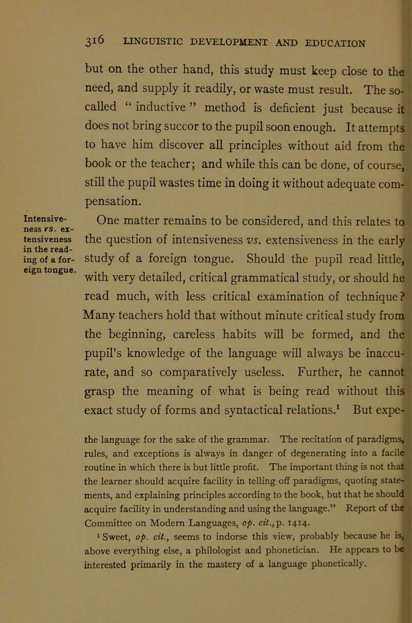 Intensive- ness ks. ex- tensiveness in the read- ing of a for- eign tongue. 316 LINGUISTIC DEVELOPMENT AND EDUCATION but on the other hand, this study must keep close to the need, and supply it readily, or waste must result. The so- called “ inductive ” method is deficient just because it does not bring succor to the pupil soon enough. It attempts to have him discover all principles without aid from the book or the teacher; and while this can be done, of course, still the pupil wastes time in doing it without adequate com- pensation. One matter remains to be considered, and this relates to the question of intensiveness vs. extensiveness in the early study of a foreign tongue. Should the pupil read little, with very detailed, critical grammatical study, or should he read much, with less critical examination of technique ? Many teachers hold that without minute critical study from the beginning, careless habits will be formed, and the pupil’s knowledge of the language will always be inaccu- rate, and so comparatively useless. Further, he cannot grasp the meaning of what is being read without this exact study of forms and syntactical relations.1 But expe- the language for the sake of the grammar. The recitation of paradigms, rules, and exceptions is always in danger of degenerating into a facile routine in which there is but little profit. The important thing is not that the learner should acquire facility in telling off paradigms, quoting state- ments, and explaining principles according to the book, but that he should acquire facility in understanding and using the language.” Report of the Committee on Modern Languages, op. cit., p. 1414. 1 Sweet, op. cit., seems to indorse this view, probably because he is, above everything else, a philologist and phonetician. He appears to be interested primarily in the mastery of a language phonetically.