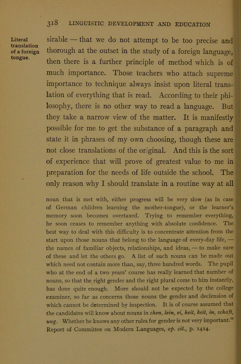 Literal translation of a foreign tongue. 318 LINGUISTIC DEVELOPMENT AND EDUCATION sirable — that we do not attempt to be too precise and thorough at the outset in the study of a foreign language, then there is a further principle of method which is of much importance. Those teachers who attach supreme importance to technique always insist upon literal trans- lation of everything that is read. According to their phi- losophy, there is no other way to read a language. But they take a narrow view of the matter. It is manifestly possible for me to get the substance of a paragraph and state it in phrases of my own choosing, though these are not close translations of the original. And this is the sort of experience that will prove of greatest value to me in preparation for the needs of life outside the school. The only reason why I should translate in a routine way at all noun that is met with, either progress will be very slow (as in case of German children learning the mother-tongue), or the learner’s memory soon becomes overtaxed. Trying to remember everything, he soon ceases to remember anything with absolute confidence. The best way to deal with this difficulty is to concentrate attention from the start upon those nouns that belong to the language of every-day life, — the names of familiar objects, relationships, and ideas, — to make sure of these and let the others go. A list of such nouns can be made out which need not contain more than, say, three hundred words. The pupil who at the end of a two years’ course has really learned that number of nouns, so that the right gender and the right plural come to him instantly, | has done quite enough. More should not be expected by the college | examiner, so far as concerns those nouns the gender and declension of which cannot be determined by inspection. It is of course assumed that | the candidates will know about nouns in chen, lein, ei, heit, keit, in, schajt, | ung. Whether he knows any other rules for gender is not very important.” | Report of Committee on Modern Languages, op. cit., p. 1414-