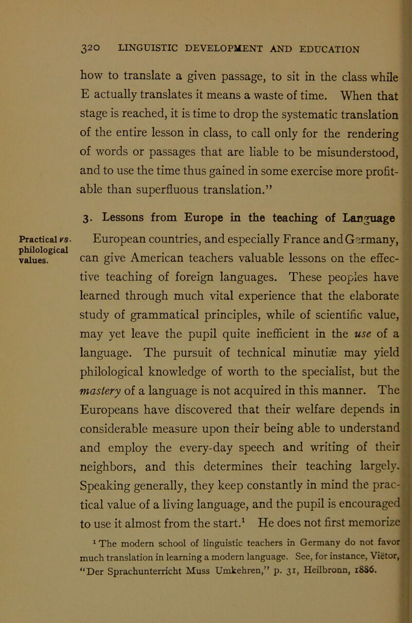 Practical rs- philological values. 320 LINGUISTIC DEVELOPMENT AND EDUCATION how to translate a given passage, to sit in the class while E actually translates it means a waste of time. When that stage is reached, it is time to drop the systematic translation of the entire lesson in class, to call only for the rendering of words or passages that are liable to be misunderstood, and to use the time thus gained in some exercise more profit- able than superfluous translation.” 3. Lessons from Europe in the teaching of Language European countries, and especially France and Germany, can give American teachers valuable lessons on the effec- tive teaching of foreign languages. These peoples have learned through much vital experience that the elaborate study of grammatical principles, while of scientific value, may yet leave the pupil quite inefficient in the use of a language. The pursuit of technical minutias may yield philological knowledge of worth to the specialist, but the mastery of a language is not acquired in this manner. The Europeans have discovered that their welfare depends in considerable measure upon their being able to understand and employ the every-day speech and writing of their neighbors, and this determines their teaching largely. J Speaking generally, they keep constantly in mind the prac- tical value of a living language, and the pupil is encouraged to use it almost from the start.1 He does not first memorize 1 The modern school of linguistic teachers in Germany do not favor much translation in learning a modern language. See, for instance, Vietor, “Der Sprachunterricht Muss Umlcehren,” p. 31, Heilbronn, 18S6.