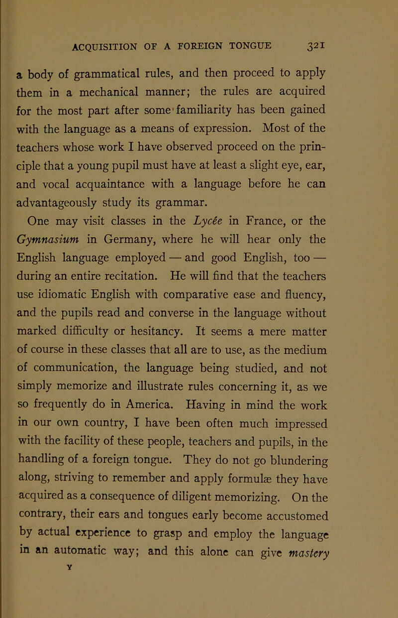 a body of grammatical rules, and then proceed to apply them in a mechanical manner; the rules are acquired for the most part after some familiarity has been gained with the language as a means of expression. Most of the teachers whose work I have observed proceed on the prin- ciple that a young pupil must have at least a slight eye, ear, and vocal acquaintance with a language before he can advantageously study its grammar. One may visit classes in the Lycee in France, or the Gymnasium in Germany, where he will hear only the English language employed — and good English, too — during an entire recitation. He will find that the teachers use idiomatic English with comparative ease and fluency, and the pupils read and converse in the language without marked difliculty or hesitancy. It seems a mere matter of course in these classes that all are to use, as the medium of communication, the language being studied, and not simply memorize and illustrate rules concerning it, as we so frequently do in America. Having in mind the work in our own country, I have been often much impressed with the facility of these people, teachers and pupils, in the handling of a foreign tongue. They do not go blundering along, striving to remember and apply formulae they have acquired as a consequence of diligent memorizing. On the contrary, their ears and tongues early become accustomed by actual experience to grasp and employ the language in an automatic way; and this alone can give mastery Y