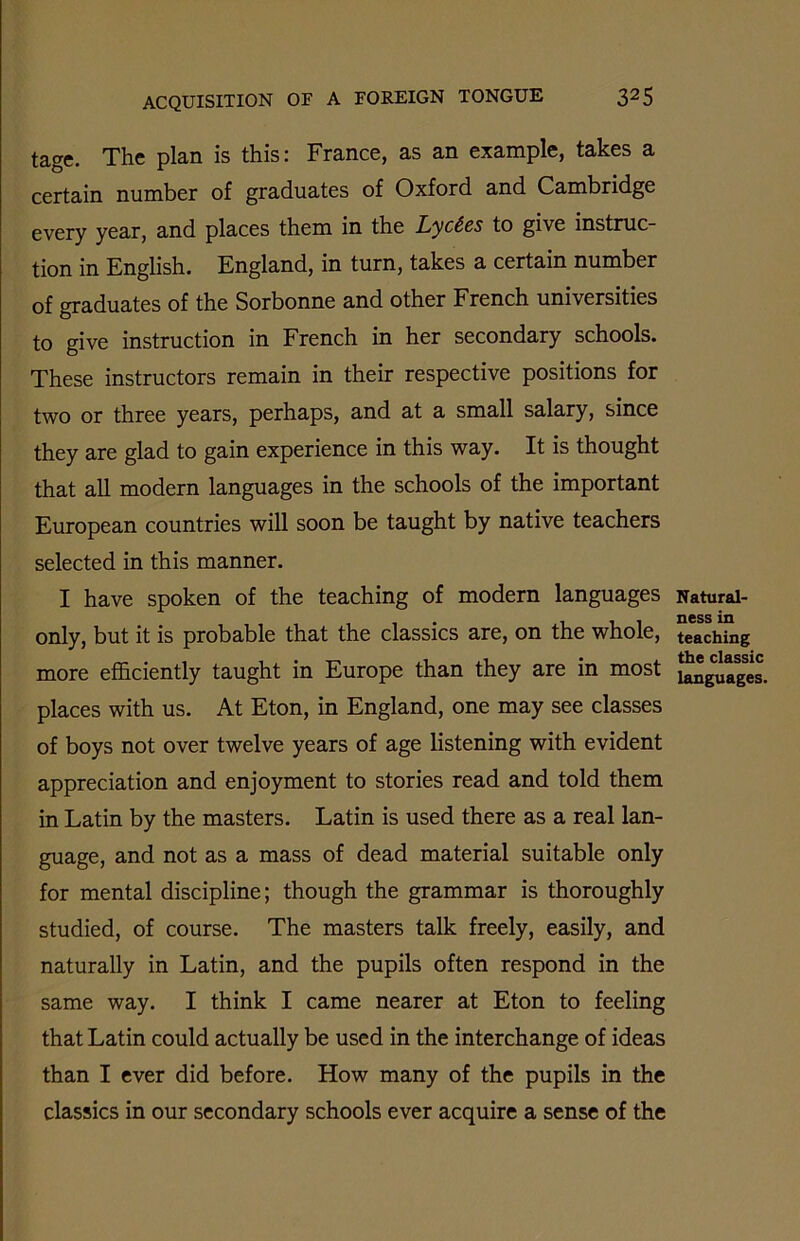 tage. The plan is this: France, as an example, takes a certain number of graduates of Oxford and Cambridge every year, and places them in the Lyctes to give instruc- tion in English. England, in turn, takes a certain number of graduates of the Sorbonne and other French universities to give instruction in French in her secondary schools. These instructors remain in their respective positions for two or three years, perhaps, and at a small salary, since they are glad to gain experience in this way. It is thought that all modern languages in the schools of the important European countries will soon be taught by native teachers selected in this manner. I have spoken of the teaching of modern languages only, but it is probable that the classics are, on the whole, more efficiently taught in Europe than they are in most places with us. At Eton, in England, one may see classes of boys not over twelve years of age listening with evident appreciation and enjoyment to stories read and told them in Latin by the masters. Latin is used there as a real lan- guage, and not as a mass of dead material suitable only for mental discipline; though the grammar is thoroughly studied, of course. The masters talk freely, easily, and naturally in Latin, and the pupils often respond in the same way. I think I came nearer at Eton to feeling that Latin could actually be used in the interchange of ideas than I ever did before. How many of the pupils in the classics in our secondary schools ever acquire a sense of the Natural- ness in teaching the classic languages.