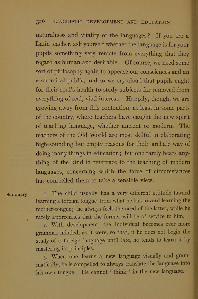 Summary. I 326 LINGUISTIC DEVELOPMENT AND EDUCATION naturalness and vitality of the languages? If you are a Latin teacher, ask yourself whether the language is for your pupils something very remote from everything that they regard as human and desirable. Of course, we need some sort of philosophy again to appease our consciences and an economical public, and so we cry aloud that pupils ought ;■ for their soul’s health to study subjects far removed from everything of real, vital interest. Happily, though, we are growing away from this contention, at least in some parts of the country, where teachers have caught the new spirit of teaching language, whether ancient or modern. The teachers of the Old World are most skilful in elaborating high-sounding but empty reasons for their archaic way of doing many things in education; but one rarely hears any- thing of the kind in reference to the teaching of modern languages, concerning which the force of circumstances has compelled them to take a sensible view. 1. The child usually has a very different attitude toward learning a foreign tongue from what he has toward learning the mother-tongue; he always feels the need of the latter, while he rarely appreciates that the former will be of service to him. 2. With development, the individual becomes ever more grammar-minded, as it were, so that, if he does not begin the study of a foreign language until late, he tends to learn it by mastering its principles. 3. When one learns a new language visually and gram- matically, he is compelled to always translate the language into his own tongue. He cannot “think” in the new language.