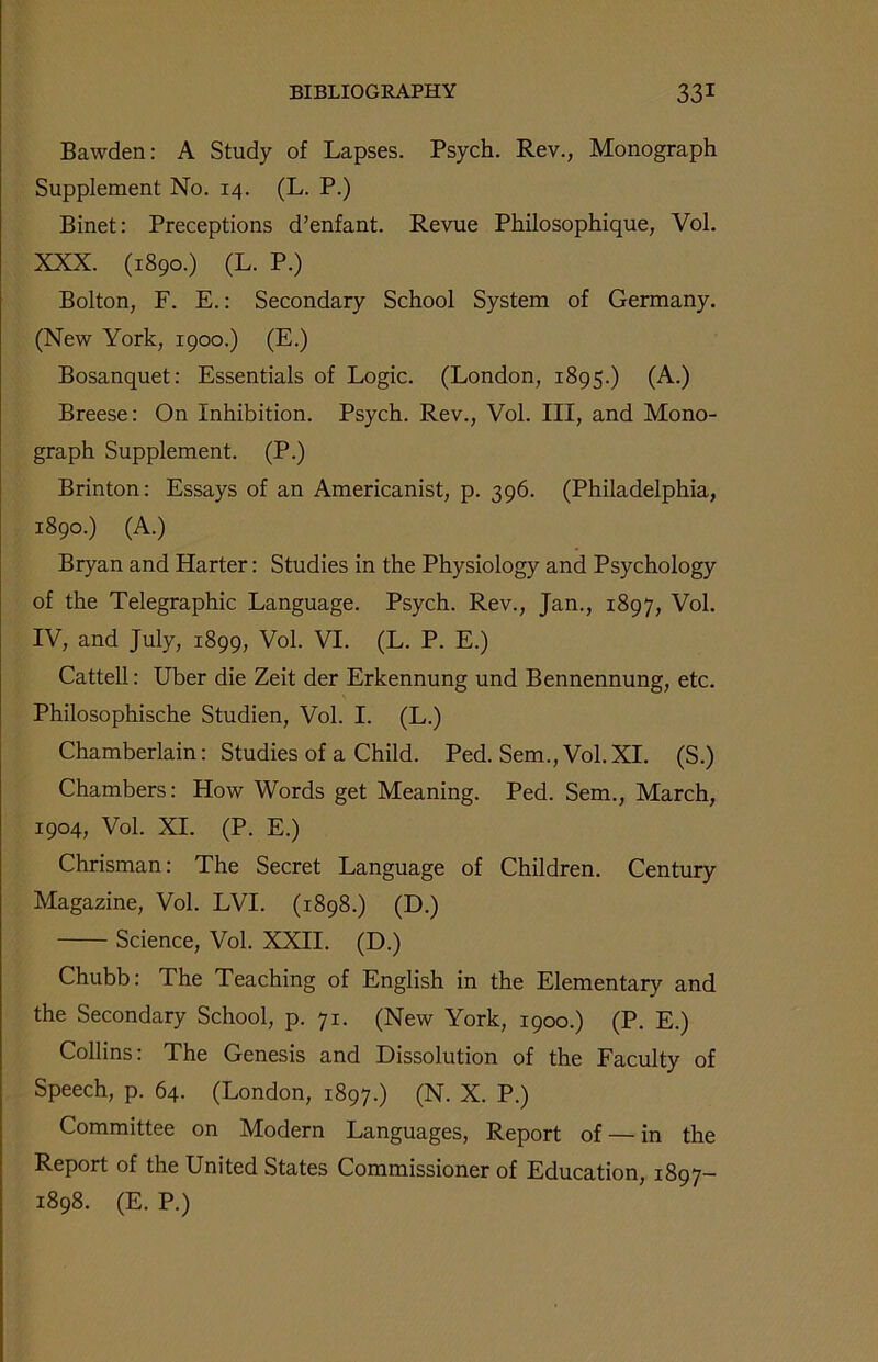 Bawden: A Study of Lapses. Psych. Rev., Monograph Supplement No. 14. (L. P.) Binet: Preceptions d’enfant. Revue Philosophique, Vol. XXX. (1890.) (L. P.) Bolton, F. E.: Secondary School System of Germany. (New York, 1900.) (E.) Bosanquet: Essentials of Logic. (London, 1895.) (A.) Breese: On Inhibition. Psych. Rev., Vol. Ill, and Mono- graph Supplement. (P.) Brinton: Essays of an Americanist, p. 396. (Philadelphia, 1890.) (A.) Bryan and Harter: Studies in the Physiology and Psychology of the Telegraphic Language. Psych. Rev., Jan., 1897, Vol. IV, and July, 1899, Vol. VI. (L. P. E.) Cattell: Uber die Zeit der Erkennung und Bennennung, etc. Philosophische Studien, Vol. I. (L.) Chamberlain: Studies of a Child. Ped. Sem., Vol.XI. (S.) Chambers: How Words get Meaning. Ped. Sem., March, 1904, Vol. XI. (P. E.) Chrisman: The Secret Language of Children. Century Magazine, Vol. LVI. (1898.) (D.) Science, Vol. XXII. (D.) Chubb: The Teaching of English in the Elementary and the Secondary School, p. 71. (New York, 1900.) (P. E.) Collins: The Genesis and Dissolution of the Faculty of Speech, p. 64. (London, 1897.) (N. X. P.) Committee on Modern Languages, Report of — in the Report of the United States Commissioner of Education, 1897- 1898. (E. P.)