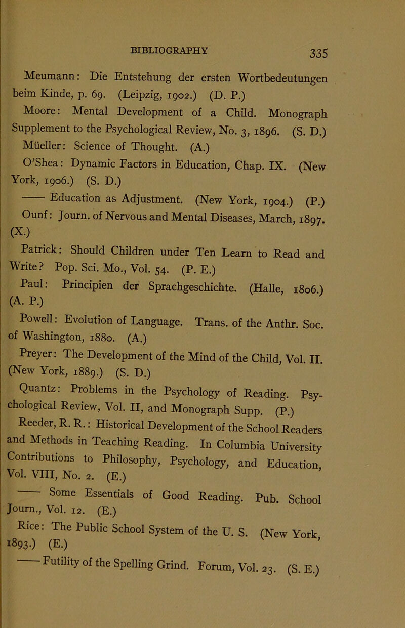 Meumann: Die Entstehung der ersten Wortbedeutungen beim Kinde, p. 69. (Leipzig, 1902.) (D. P.) Moore: Mental Development of a Child. Monograph Supplement to the Psychological Review, No. 3, 1896. (S. D.) Mueller: Science of Thought. (A.) O’Shea: Dynamic Factors in Education, Chap. IX. (New York, 1906.) (S. D.) Education as Adjustment. (New York, 1904.) (P.) Ounf: Journ. of Nervous and Mental Diseases, March, 1897 (X.) Patrick: Should Children under Ten Learn to Read and Write? Pop. Sci. Mo., Vol. 54. (P. E.) Paul: Prmcipien der Sprachgeschichte. (Halle, 1806) (A. P.) Powell: Evolution of Language. Trans, of the Anthr. Soc. of Washington, 1880. (A.) Preyer: The Development of the Mind of the Child, Vol. II. (New York, 1889.) (S. D.) Quantz: Problems in the Psychology of Reading. Psy- chological Review, Vol. II, and Monograph Supp. (P.) Reeder, R. R.: Historical Development of the School Readers and Methods in Teaching Reading. In Columbia University Contributions to Philosophy, Psychology, and Education Vol. VIII, No. 2. (E.) Some Essentials of Good Reading. Pub. School Journ., Vol. 12. (E.) Rice: The Public School System of the U. S. (New York 1893-) (E.) Futility of the Spelling Grind. Forum, Vol. 23. (S. E.)