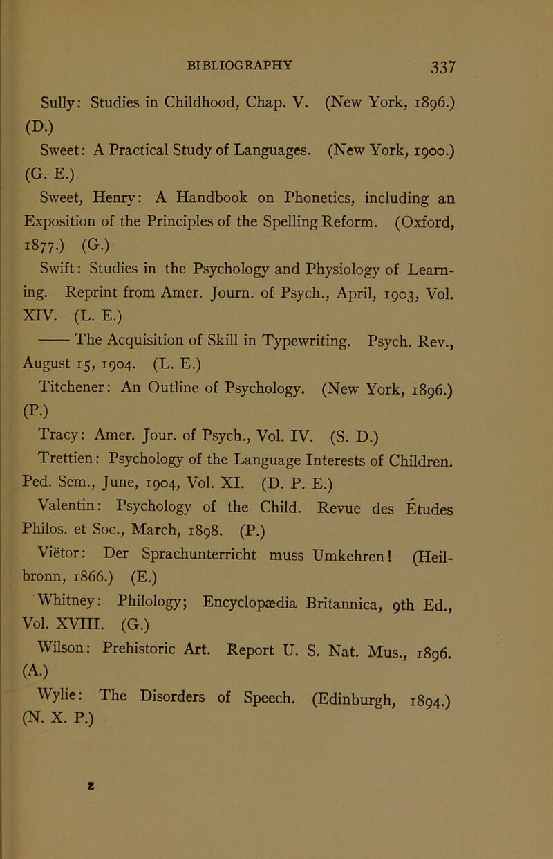 Sully: Studies in Childhood, Chap. V. (New York, 1896.) (D.) Sweet: A Practical Study of Languages. (New York, 1900.) (G. E.) Sweet, Henry: A Handbook on Phonetics, including an Exposition of the Principles of the Spelling Reform. (Oxford, 1877.) (G.) Swift: Studies in the Psychology and Physiology of Learn- ing. Reprint from Amer. Journ. of Psych., April, 1903, Vol. XIV. (L. E.) The Acquisition of Skill in Typewriting. Psych. Rev., August 15, 1904. (L. E.) Titchener: An Outline of Psychology. (New York, 1896.) (P-) Tracy: Amer. Jour, of Psych., Vol. IV. (S. D.) Trettien: Psychology of the Language Interests of Children. Ped. Sem., June, 1904, Vol. XI. (D. P. E.) Valentin: Psychology of the Child. Revue des Etudes Philos, et Soc., March, 1898. (P.) Vietor: Der Sprachunterricht muss Umkehren! (Heil- bronn, 1866.) (E.) Whitney: Philology; Encyclopaedia Britannica, 9th Ed., Vol. XVIII. (G.) Wilson: Prehistoric Art. Report U. S. Nat. Mus., 1896 (A.) Wylie: The Disorders of Speech. (Edinburgh, 1894.) (N. X. P.) z