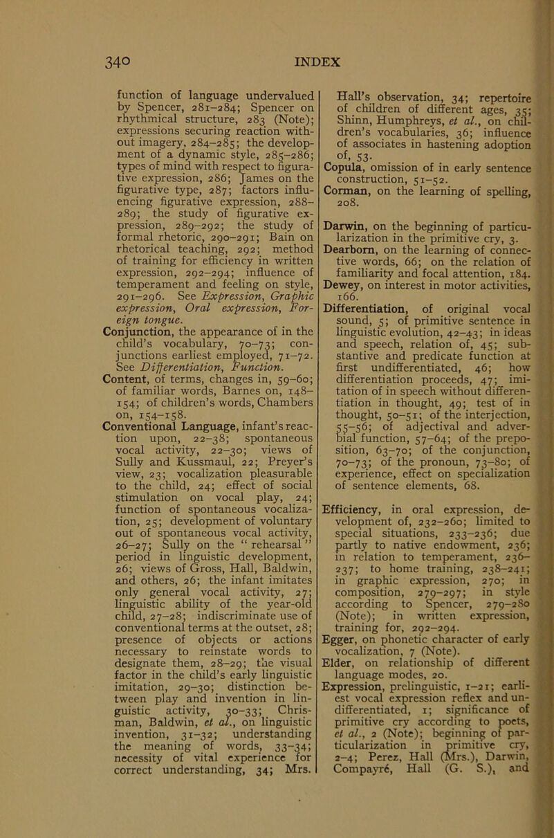 function of language undervalued by Spencer, 281-284; Spencer on rhythmical structure, 283 (Note); expressions securing reaction with- out imagery, 284-285; the develop- ment of a dynamic style, 285-286; types of mind with respect to figura- tive expression, 286; James on the figurative type, 287; factors influ- encing figurative expression, 288- 289; the study of figurative ex- pression, 289-292; the study of formal rhetoric, 290-291; Bain on rhetorical teaching, 292; method of training for efficiency in written expression, 292-294; influence of temperament and feeling on style, 291-296. See Expression, Graphic expression, Oral expression, For- eign tongue. Conjunction, the appearance of in the child’s vocabulary, 70-73; con- junctions earliest employed, 71-72. See Differentiation, Function. Content, of terms, changes in, 59-60; of familiar words, Barnes on, 148- 154; of children’s words, Chambers on, 154-158. Conventional Language, infant’s reac- tion upon, 22-38; spontaneous vocal activity, 22-30; views of Sully and Kussmaul, 22; Preyer’s view, 23; vocalization pleasurable to the child, 24; effect of social stimulation on vocal play, 24; function of spontaneous vocaliza- tion, 25; development of voluntary out of spontaneous vocal activity, 26-27; Sully on the “rehearsal” period in linguistic development, 26; views of Gross, Hall, Baldwin, and others, 26; the infant imitates only general vocal activity, 27; linguistic ability of the year-old child, 27-28; indiscriminate use of conventional terms at the outset, 28; presence of objects or actions necessary to reinstate words to designate them, 28-29; the visual factor in the child’s early linguistic imitation, 29-30; distinction be- tween play and invention in lin- guistic activity, 30-33; Chris- man, Baldwin, et al., on linguistic invention, 31-32; understanding the meaning of words, 33-34; necessity of vital experience for correct understanding, 34; Mrs. Hall’s observation, 34; repertoire of children of different ages, 35; Shinn, Humphreys, et al., on chil- dren’s vocabularies, 36; influence of associates in hastening adoption „ of’ S3- . . Copula, omission of in early sentence construction, 51-52. Corman, on the learning of spelling, 208. Darwin, on the beginning of particu- larization in the primitive cry, 3. Dearborn, on the learning of connec- tive words, 66; on the relation of familiarity and focal attention, 184. Dewey, on interest in motor activities, 166. Differentiation, of original vocal sound, 5; of primitive sentence in linguistic evolution, 42-43; in ideas and speech, relation of, 45; sub- stantive and predicate function at first undifferentiated, 46; how differentiation proceeds, 47; imi- tation of in speech without differen- tiation in thought, 49; test of in thought, 50-51; of the interjection, 55—56; of adjectival and adver- bial function, 57-64; of the prepo- sition, 63-70; of the conjunction, 70-73; of the pronoun, 73-80; of experience, effect on specialization of sentence elements, 68. Efficiency, in oral expression, de- velopment of, 232-260; limited to special situations, 233-236; due partly to native endowment, 236; in relation to temperament, 236- 237; to home training, 238-241; in graphic expression, 270; in composition, 279-297; in style according to Spencer, 279-2S0 (Note); in written expression, training for, 292-294. Egger, on phonetic character of early vocalization, 7 (Note). Elder, on relationship of different language modes, 20. Expression, prelinguistic, 1-21; earli- est vocal expression reflex and un- differentiated, 1; significance of primitive cry according to poets, cl al., 2 (Note); beginning of par- ticularization in primitive cry, 2-4; Perez, Hall (Mrs.), Darwin, Compayre, Hall (G. S.), and