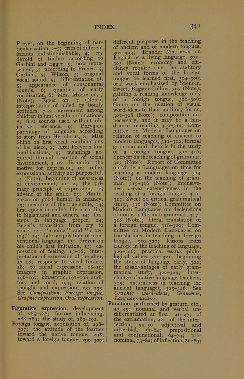 Preyer, on the beginning of par- ticularization, 2-5; cries of different infants indistinguishable, 4; cry devoid of timbre according to Garbini and Egger, 5; how repre- sented, 5; according to Preyer, 5; Garbini, 5; Wilson, 5; original vocal sound, 5; differentiation of, 5; appearance of consonantal sounds, 6; qualities of early vocalization, 6; Mrs. Moore on, 7 (Note); Egger on, 7 (Note); interpretation of aided by bodily attitudes, 7-8; agreement among children in first vocal combinations, 8; first sounds used without ob- jective reference, 9; Phrygian parentage of language according to story from Herodotus, 8; Miss Shinn on first vocal combinations of her niece, 9; Axel Preyer’s first combinations, 9; meanings ac- quired through reaction of social environment, 9-10; discomfort the motive for expression, 10; reflex expressional activity not purposeful, 11 (Note); beginning of awareness of environment, n-12; the pri- mary principle of expression, 12; advent of the smile, 13; Mante- gazza on good humor in infancy, 13; meaning of the true smile, 13; first epoch in child’s fife according to Sigismund and others, 14; first steps in language proper, 14; Egger’s transition from cry to voice, 14; “ cooing ” and “ crow- ing,” 14; late acquisition of con- ventional language, 15; Preyer on his child’s first imitation, 15; ex- pression of feeling, 15-16; inter- pretation of expression of the alter, 17-18; response to vocal timbre, 18; to facial expression, 18-19; imagery in graphic expression, 196-197; kinaestetic, 197-198; audi- tory and vocal, 199; relation of thought and expression, 232-233. See Composition, Foreign tongue, Graphic expression, Oral expression. Figurative expression, development of, 285-288; factors influencing, 288-289; the study of, 289-292. Foreign tongue, acquisition of, 298- 327; the attitude of the learner toward the native tongue, 298; towaxd a foreign tongue, 299-300; different purposes in the teaching of ancient and of modern tongues, 302-303; Brander Matthews on English as a living language, 302- 303 (Note); economy and effi- ciency require that the auditory and vocal forms of the foreign tongue be learned first, 304-306; oral work emphasized by Spencer, Sweet, Bagster-Collins, 305 (Note); gaining a reading knowledge only of a foreign tongue, 306-306; Gouin on the relation of visual word-ideas to their auditory forms, 307-308 (Note); composition un- necessary, and it may be a hin- drance to reading, 310-312; Com- mittee on Modern Languages on relation of teaching of ancient to modern languages, 311-312; formal grammar and rhetoric in the study of a foreign tongue, 312-316; Spencer on the teaching of grammar, 313 (Note); Report of Committee on Modern Languages on time for learning a modern language 314 (Note); on the teaching of gram- mar, 315-316 (Note); intensive- ness versus extensiveness in the reading of a foreign tongue, 316- 317; Sweet on critical grammatical study, 316 (Note); Committee on Modern Languages on declensions of nouns in German grammar, 317- 318 (Note); literal translation of a foreign tongue, 318-320; Com- mittee on Modern Languages on translations in teaching a foreign tongue, 319-320; lessons from Europe in the teaching of language, 320-326; practical versus philo- logical values, 320-321; beginning the study of language early, 322; the disadvantages of early gram- matical study, 322-324; inter- change of native language teachers, 325; naturalness in teaching the ancient languages, 325-326. See Graphic word-ideas, Grammar, Language-unities. Function, performed by gesture, etc., 43-45; nominal and verbal un- differentiated at first; 46-47; of the exclamation, 48; of the inter- jection, 54-56; adjectival and adverbial, 57—64; prepositional and conjunctional, 64-73; pro- nominal, 73-82; of inflection, 86-89;