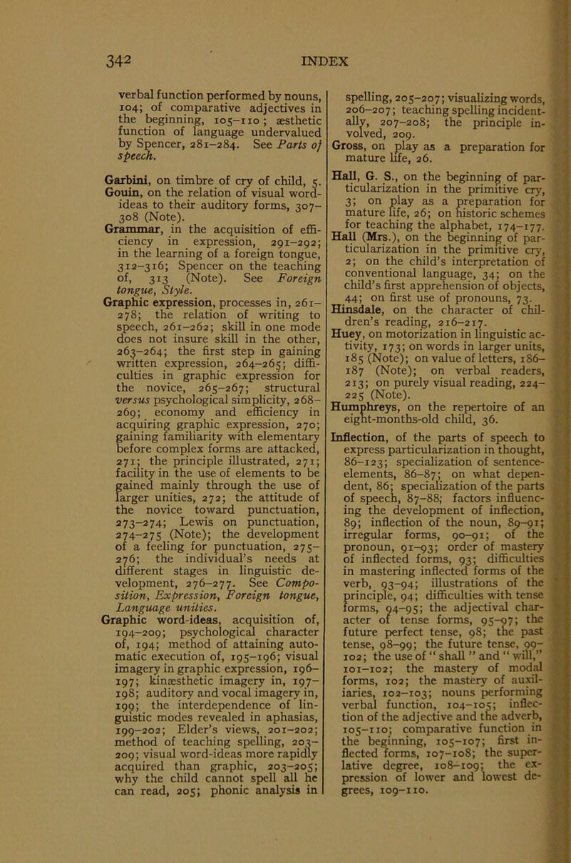 verbal function performed by nouns, 104; of comparative adjectives in the beginning, 105-110 ; aesthetic function of language undervalued by Spencer, 281-284. See Parts of speech. Garbini, on timbre of cry of child, 5. Gouin, on the relation of visual word- ideas to their auditory forms, 307- 308 (Note). Grammar, in the acquisition of effi- ciency in expression, 291-292; in the learning of a foreign tongue, 312-316; Spencer on the teaching of, 313 (Note). See Foreign tongue, Style. Graphic expression, processes in, 261- 278; the relation of writing to speech, 261-262; skill in one mode does not insure skill in the other, 263-264; the first step in gaining written expression, 264-265; diffi- culties in graphic expression for the novice, 265-267; structural versus psychological simplicity, 268- 269; economy and efficiency in acquiring graphic expression, 270; gaining familiarity with elementary before complex forms are attacked, 271; the principle illustrated, 271; facility in the use of elements to be gained mainly through the use of larger unities, 272; the attitude of the novice toward punctuation, 273- 274; Lewis on punctuation, 274- 275 (Note); the development of a feeling for punctuation, 275- 276; the individual’s needs at different stages in linguistic de- velopment, 276-277. See Compo- sition, Expression, Foreign tongue, Language unities. Graphic word-ideas, acquisition of, 194-209; psychological character of, 194; method of attaining auto- matic execution of, 195-196; visual imagery in graphic expression, 196- 197; kinaesthetic imagery in, 197- 198; auditory and vocal imagery in, 199; the interdependence of lin- guistic modes revealed in aphasias, 199-202; Elder’s views, 201-202; method of teaching spelling, 203- 209; visual word-ideas more rapidly acquired than graphic, 203-205; why the child cannot spell all he can read, 205; phonic analysis in spelling, 205-207; visualizing words, 206-207; teaching spelling incident- ally, 207-208; the principle in- volved, 209. Gross, on play as a preparation for mature life, 26. Hall, G. S., on the beginning of par- ticularization in the primitive cry, 3; on play as a preparation for mature fife, 26; on historic schemes ' for teaching the alphabet, 174-177. Hall (Mrs.), on the beginning of par- ticularization in the primitive cry, 2; on the child’s interpretation of conventional language, 34; on the ’ child’s first apprehension of objects, 44; on first use of pronouns, 73. Hinsdale, on the character of chil- dren’s reading, 216-217. Huey, on motorization in linguistic ac- tivity, 173; on words in larger units, 185 (Note); on value of letters, 186- 187 (Note); on verbal readers, 213; on purely visual reading, 224- 225 (Note). Humphreys, on the repertoire of an eight-months-old child, 36. Inflection, of the parts of speech to express particularization in thought, 86-123; specialization of sentence- elements, 86-87; on what depen- dent, 86; specialization of the parts of speech, 87-88; factors influenc- i ing the development of inflection, 89; inflection of the noun, 89-91; ; irregular forms, 90-91; of the pronoun, 91-93; order of mastery of inflected forms, 93; difficulties in mastering inflected forms of the verb, 93-94; illustrations of the * principle, 94; difficulties with tense . forms, 94-95; the adjectival char- ' acter of tense forms, 95-97; the future perfect tense, 98; the past tense, 98-99; the future tense, 99- j 102; the use of “ shall ” and “ will,” ' 101-102; the mastery of modal forms, 102; the mastery of auxil- iaries, 102-103; nouns performing ; verbal function, 104-105; inflec- \ tion of the adjective and the adverb, 105-110; comparative function in the beginning, 105-107; first in- ^ fleeted forms, 107-108; the super- lative degree, 108-109; the ex- . pression of lower and lowest de- grees, 109-110.