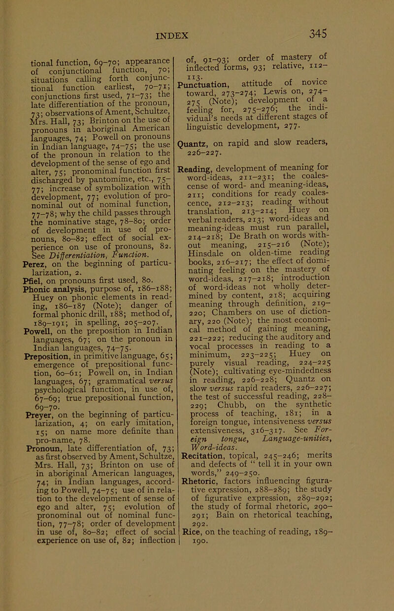 tional function, 60-70; appearance of conjunctional function, _ 70; situations calling forth conjunc- tional function earliest, 70-71; conjunctions first used, 71-73; the late differentiation of the pronoun, 73# observations of Ament, Schultze, Mrs. Hall, 73; Brinton on the use of pronouns in aboriginal American languages, 74; Powell on pronouns in Indian language, 74-7.55 the u^e of the pronoun in relation to the development of the sense of ego and alter, 75; pronominal function first discharged by pantomime, etc., 75- 77; increase of symbolization with development, 77; evolution of pro- nominal out of nominal function, 77-78; why the child passes through the nominative stage, 78-80; order of development in use of pro- nouns, 80-82; effect of social ex- perience on use of pronouns, 82. See Differentiation, Function. Perez, on the beginning of particu- larization, 2. Pfiel, on pronouns first used, 80. Phonic analysis, purpose of, 186-188; Huey on phonic elements in read- ing, 186-187 (Note); danger of formal phonic drill, 188; method of, 189-191; in spelling, 205-207. _ Powell, on the preposition in Indian languages, 67; on the pronoun in Indian languages, 74—75- Preposition, in primitive language, 65; emergence of prepositional func- tion, 60-61; Powell on, in Indian languages, 67; grammatical versus psychological function, in use _ of, 67-69; true prepositional function, 69-70. Preyer, on the beginning of particu- larization, 4; on early imitation, 15; on name more definite than pro-name, 78. Pronoun, late differentiation of, 73; as first observed by Ament, Schultze, Mrs. Hall, 73; Brinton on use of in aboriginal American languages, 74; in Indian languages, accord- ing to Powell, 74-75; use of in rela- tion to the development of sense of ego and alter, 75; evolution of pronominal out of nominal func- tion, 77—78; order of development in use 01, 80-82; effect of social experience on use of, 82; inflection of, 91—93; order of mastery of inflected forms, 93; relative, 112- Punctuation, attitude of novice toward, 273-274; Lewis on, 274 275 (Note); development of a feeling for, 275-276; the indi- vidual’s needs at different stages ot linguistic development, 277. Quantz, on rapid and slow readers, 226-227. Reading, development of meaning for word-ideas, 211-231; the coales- cense of word- and meaning-ideas, 211; conditions for ready coales- cence, 212-213; reading without translation, 213-214; Huey on verbal readers, 213; word-ideas and meaning-ideas must run parallel, 214-218; De Brath on words with- out meaning, 215-216 (Note); Hinsdale on olden-time reading books, 216-217; the effect of domi- nating feeling on the mastery of word-ideas, 217—218; introduction of word-ideas not wholly deter- mined by content, 218; acquiring meaning through definition, 219- 220; Chambers on use of diction- ary, 220 (Note); the most economi- cal method of gaining meaning, 221-222; reducing the auditory and vocal processes in reading to a minimum, 223-225; Huey on purely visual reading, 224-225 (Note); cultivating eye-mindedness in reading, 226-228; Quantz on slow versus rapid readers, 226-227; the test of successful reading, 228- 229; Chubb, on the synthetic process of teaching, 181; in a foreign tongue, intensiveness versus extensiveness, 316-317. See For- eign tongue. Language-unities, Word-ideas. Recitation, topical, 245-246; merits and defects of “ tell it in your own words,” 249-250. Rhetoric, factors influencing figura- tive expression, 288-289; the study of figurative expression, 289-292; the study of formal rhetoric, 290- 291; Bain on rhetorical teaching, 292. Rice, on the teaching of reading, 189- 190.