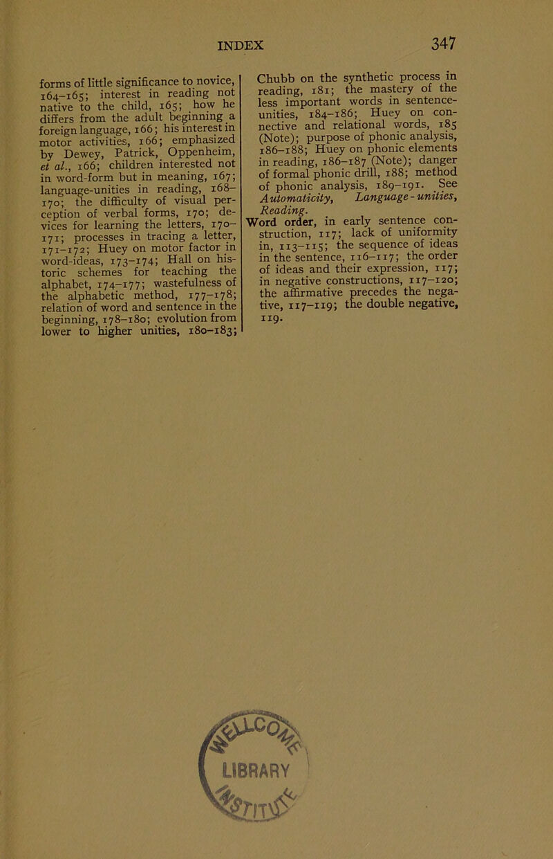 forms of little significance to novice, 164-165; interest in reading not native to the child, 165; how he differs from the adult beginning a foreign language, 166; his interest in motor activities, 166; emphasized by Dewey, Patrick, Oppenheim, et al., 166; children interested not in word-form but in meaning, 167; language-unities in reading, 168- 170; the difficulty of visual per- ception of verbal forms, 170; de- vices for learning the letters, 170- 171; processes in tracing a letter, 171-172; Huey on motor factor in word-ideas, 173-174; Hall on his- toric schemes for teaching the alphabet, 174-177; wastefulness of the alphabetic method, 177-178; relation of word and sentence in the beginning, 178-180; evolution from lower to higher unities, 180-183; Chubb on the synthetic process in reading, 181; the mastery of the less important words in sentence- unities, 184-186; Huey on con- nective and relational words, 185 (Note); purpose of phonic analysis, 186-188; Huey on phonic elements in reading, 186-187 (Note); danger of formal phonic drill, 188; method of phonic analysis, 189-191. See A utomaticity, Language - unities, Reading. Word order, in early sentence con- struction, 117; lack of uniformity in, 113-115; the sequence of ideas in the sentence, 116-117; the order of ideas and their expression, 117; in negative constructions, 117-120; the affirmative precedes the nega- tive, 117-119; the double negative, 119.