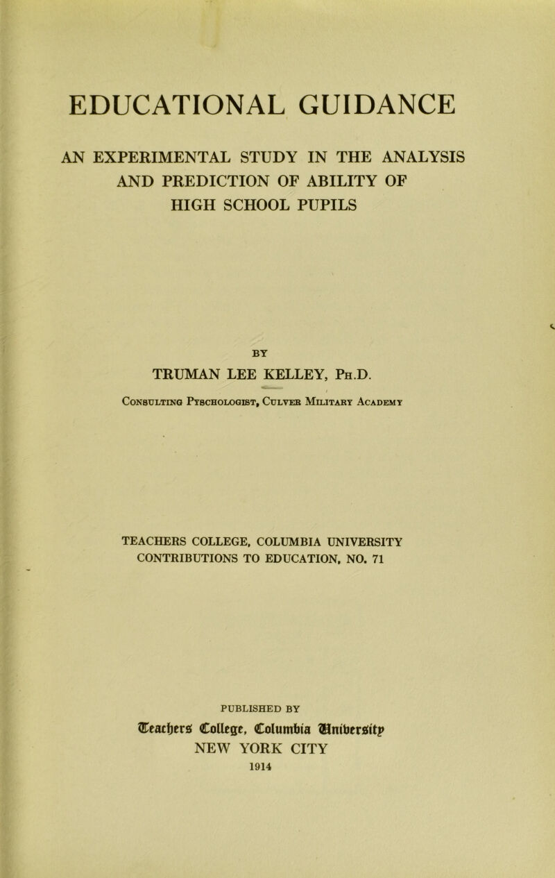 EDUCATIONAL GUIDANCE AN EXPERIMENTAL STUDY IN THE ANALYSIS AND PREDICTION OF ABILITY OF HIGH SCHOOL PUPILS BY TRUMAN LEE KELLEY, Ph D. ) Consulting Ptschologist, Culveb Military Academy TEACHERS COLLEGE, COLUMBIA UNIVERSITY CONTRIBUTIONS TO EDUCATION. NO. 71 PUBLISHED BY College, Columlita ?Hntbersilt;» NEW YORK CITY 1914