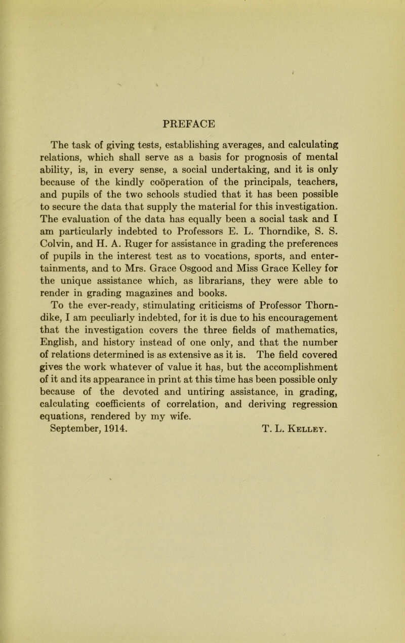 PREFACE The task of giving tests, establishing averages, and calculating relations, which shall serve as a basis for prognosis of mental ability, is, in every sense, a social undertaking, and it is only because of the kindly cooperation of the principals, teachers, and pupils of the two schools studied that it has been possible to secure the data that supply the material for this investigation. The evaluation of the data has equally been a social task and I am particularly indebted to Professors E. L. Thorndike, S. S. Colvin, and H, A. Ruger for assistance in grading the preferences of pupils in the interest test as to vocations, sports, and enter- tainments, and to Mrs. Grace Osgood and Miss Grace Kelley for the unique assistance which, as librarians, they were able to render in grading magazines and books. To the ever-ready, stimulating criticisms of Professor Thorn- dike, I am peculiarly indebted, for it is due to his encouragement that the investigation covers the three fields of mathematics, English, and history instead of one only, and that the number of relations determined is as extensive as it is. The field covered gives the work whatever of value it has, but the accomplishment of it and its appearance in print at this time has been possible only because of the devoted and untiring assistance, in grading, calculating coefficients of correlation, and deriving regression equations, rendered by my wife. September, 1914. T. L. Kelley.