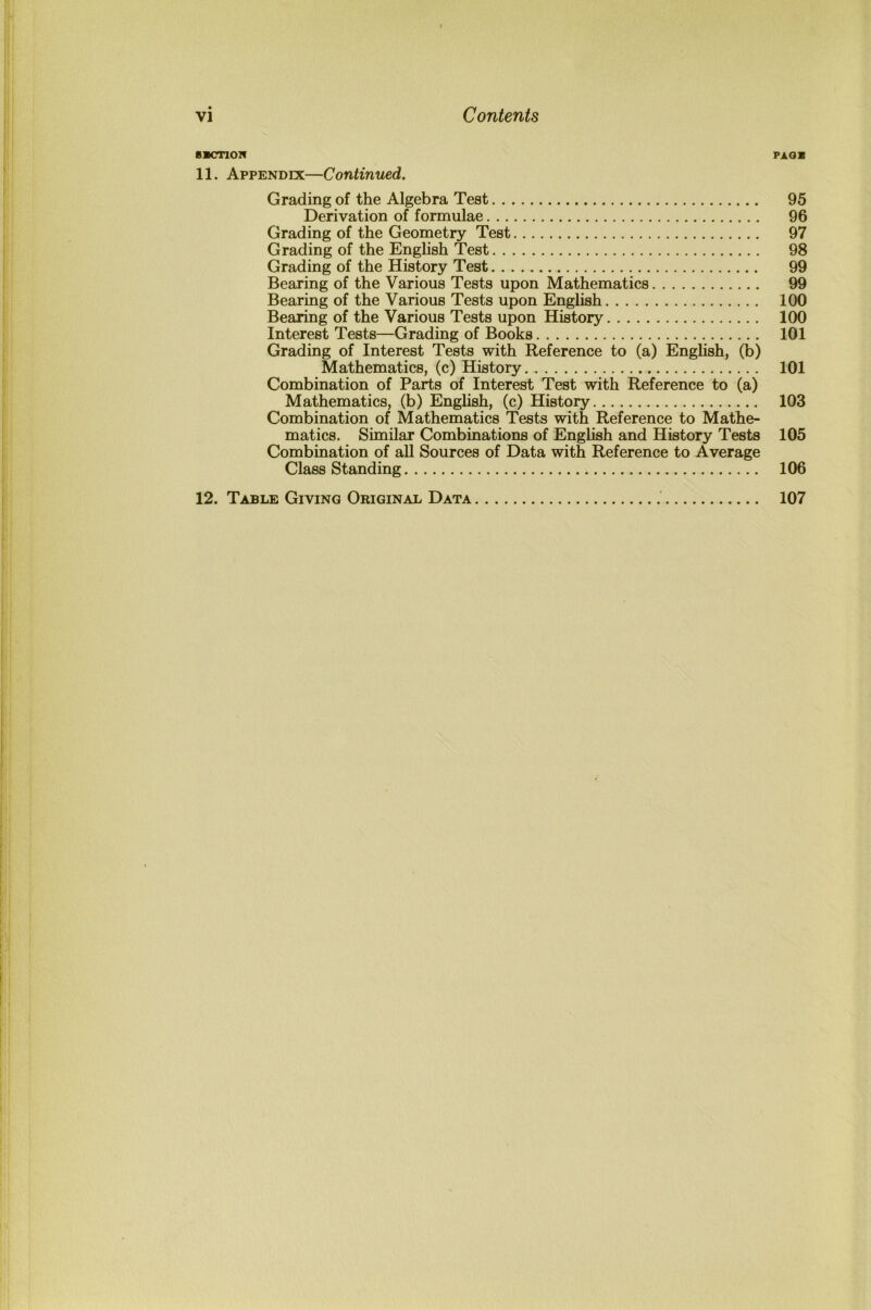 BBCnON PAQB 11. Appendix—Continued. Grading of the Algebra Test 95 Derivation of formulae 96 Grading of the Geometry Test 97 Grading of the Enghsh Test 98 Grading of the History Test 99 Bearing of the Various Tests upon Mathematics 99 Bearing of the Various Tests upon English 100 Bearing of the Various Tests upon History 100 Interest Tests—Grading of Books 101 Grading of Interest Tests with Reference to (a) English, (b) Mathematics, (c) History 101 Combination of Parts of Interest Test with Reference to (a) Mathematics, (b) Enghsh, (c) History 103 Combination of Mathematics Tests with Reference to Mathe- matics. Similar Combinations of Enghsh and History Tests 105 Combination of aU Sources of Data with Reference to Average Class Standing 106 12. Table Giving Original Data 107