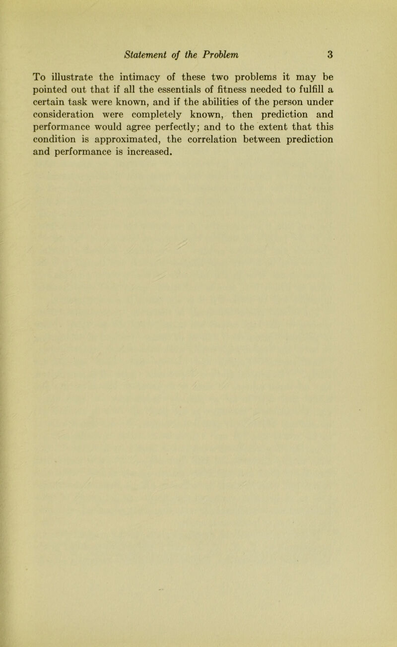 To illustrate the intimacy of these two problems it may be pointed out that if all the essentials of fitness needed to fulfill a certain task were known, and if the abilities of the person under consideration were completely known, then prediction and performance would agree perfectly; and to the extent that this condition is approximated, the correlation between prediction and performance is increased.