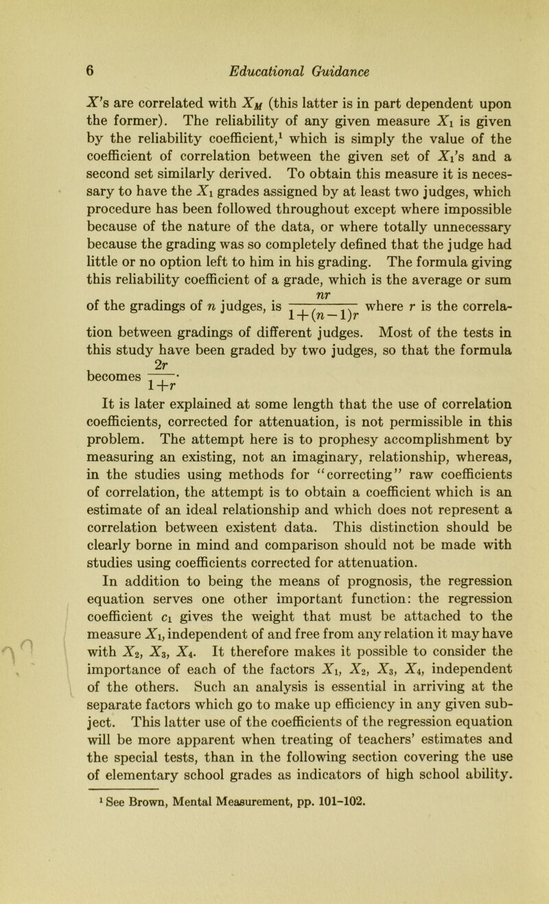 X*s are correlated with (this latter is in part dependent upon the former). The reliability of any given measure Xi is given by the reliability coefficient/ which is simply the value of the coefficient of correlation between the given set of X/s and a second set similarly derived. To obtain this measure it is neces- sary to have the Xi grades assigned by at least two judges, which procedure has been followed throughout except where impossible because of the nature of the data, or where totally unnecessary because the grading was so completely defined that the judge had little or no option left to him in his grading. The formula giving this reliability coefficient of a grade, which is the average or sum nr of the gradings of n judges, is where r is the correla- tion between gradings of different judges. Most of the tests in this study have been graded by two judges, so that the formula 2r becomes 7—“' l+r It is later explained at some length that the use of correlation coefficients, corrected for attenuation, is not permissible in this problem. The attempt here is to prophesy accomplishment by measuring an existing, not an imaginary, relationship, whereas, in the studies using methods for ‘‘correcting” raw coefficients of correlation, the attempt is to obtain a coefficient which is an estimate of an ideal relationship and which does not represent a correlation between existent data. This distinction should be clearly borne in mind and comparison should not be made with studies using coefficients corrected for attenuation. In addition to being the means of prognosis, the regression equation serves one other important function: the regression coefficient ci gives the weight that must be attached to the measure Xi, independent of and free from any relation it may have with X2, X3, X4. It therefore makes it possible to consider the importance of each of the factors Xi, X2, X3, X4, independent of the others. Such an analysis is essential in arriving at the separate factors which go to make up efficiency in any given sub- ject. This latter use of the coefficients of the regression equation will be more apparent when treating of teachers’ estimates and the special tests, than in the following section covering the use of elementary school grades as indicators of high school ability. 1 See Brown, Mental Measurement, pp. 101-102.