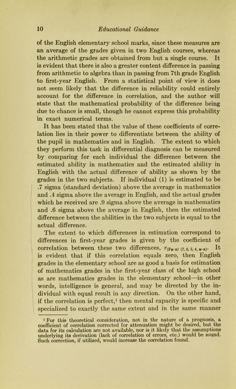 of the English elementary school marks, since these measures are an average of the grades given in two English courses, whereas the arithmetic grades are obtained from but a single course. It is evident that there is also a greater content difference in passing from arithmetic to algebra than in passing from 7th grade English to first-year English. From a statistical point of view it does not seem likely that the difference in reliability could entirely account for the difference in correlation, and the author will state that the mathematical probability of the difference being due to chance is small, though he cannot express this probability in exact numerical terms. It has been stated that the value of these coefficients of corre- lation lies in their power to differentiate between the ability of the pupil in mathematics and in English. The extent to which they perform this task in differential diagnosis can be measured by comparing for each individual the difference between the estimated ability in mathematics and the estimated ability in English with the actual difference of ability as shown by the grades in the two subjects. If individual (1) is estimated to be .7 sigma (standard deviation) above the average in mathematics and A sigma above the average in English, and the actual grades which he received are .9 sigma above the average in mathematics and .6 sigma above the average in English, then the estimated difference between the abilities in the two subjects is equal to the actual difference. The extent to which differences in estimation correspond to differences in first-year grades is given by the coefficient of correlation between these two differences, r(Fu-E) (7,6, 5,4,m-e)- It is evident that if this correlation equals zero, then English grades in the elementary school are as good a basis for estimation of mathematics grades in the first-year class of the high school as are mathematics grades in the elementary school—in other words, intelligence is general, and may be directed by the in- dividual with equal result in any direction. On the other hand, if the correlation is perfect,^ then mental capacity is specific and specialized to exactly the same extent and in the same manner ^ For this theoretical consideration, not in the nature of a prognosis, a coefficient of correlation corrected for attenuation might be desired, but the data for its calculation are not available, nor is it likely that the assumptions underlying its derivation (lack of correlation of errors, etc.) would be sound. Such correction, if utilized, would increase the correlation found.