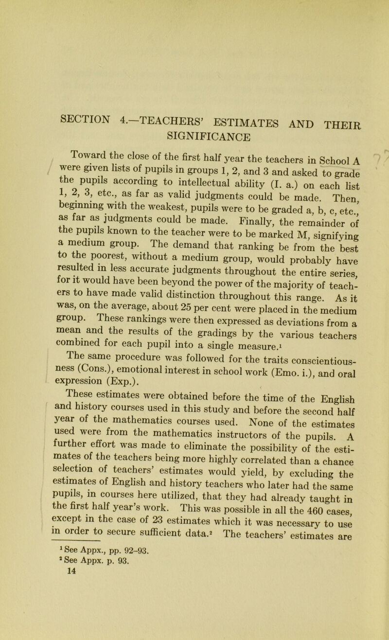 SECTION 4.-TEACHERS’ ESTIMATES AND THEIR SIGNIFICANCE Toward the close of the first half year the teachers in School A ^ were given lists of pupils in groups 1, 2, and 3 and asked to grade the pupils according to intellectual ability (I. a.) on each list 1, 2, 3, etc., as far as valid judgments could be made. Then beginning with the weakest, pupils were to be graded a b c etc ’ as far as judgments could be made. Finally, the remainder of the pupils known to the teacher were to be marked M, signifying a medium group. The demand that ranking be from the best to the poorest, without a medium group, would probably have resulted in less accurate judgments throughout the entire series for It would have been beyond the power of the majority of teach- ers to have made valid distinction throughout this range. As it was, on the average, about 25 per cent were placed in the medium group. These rankings were then expressed as deviations from a mean and the results of the gradings by the various teachers combined for each pupil into a single measure.^ The same procedure was followed for the traits conscientious- ness (Cons.), emotional interest in school work (Emo. i.), and oral expression (Exp.). These estimates were obtained before the time of the English ' and history courses used in this study and before the second half year of the mathematics courses used. None of the estimates used were from the mathematics instructors of the pupils. A further effort was made to eliminate the possibility of the esti- mates of the teachers being more highly correlated than a chance selection of teachers’ estimates would yield, by excluding the estimates of English and history teachers who later had the same pupils, m courses here utilized, that they had already taught in the first half year’s work. This was possible in all the 460 cases, except in the case of 23 estimates which it was necessary to use in order to secure sufficient data.^ The teachers’ estimates are ^ See Appx., pp. 92-93. * See Appx. p. 93.