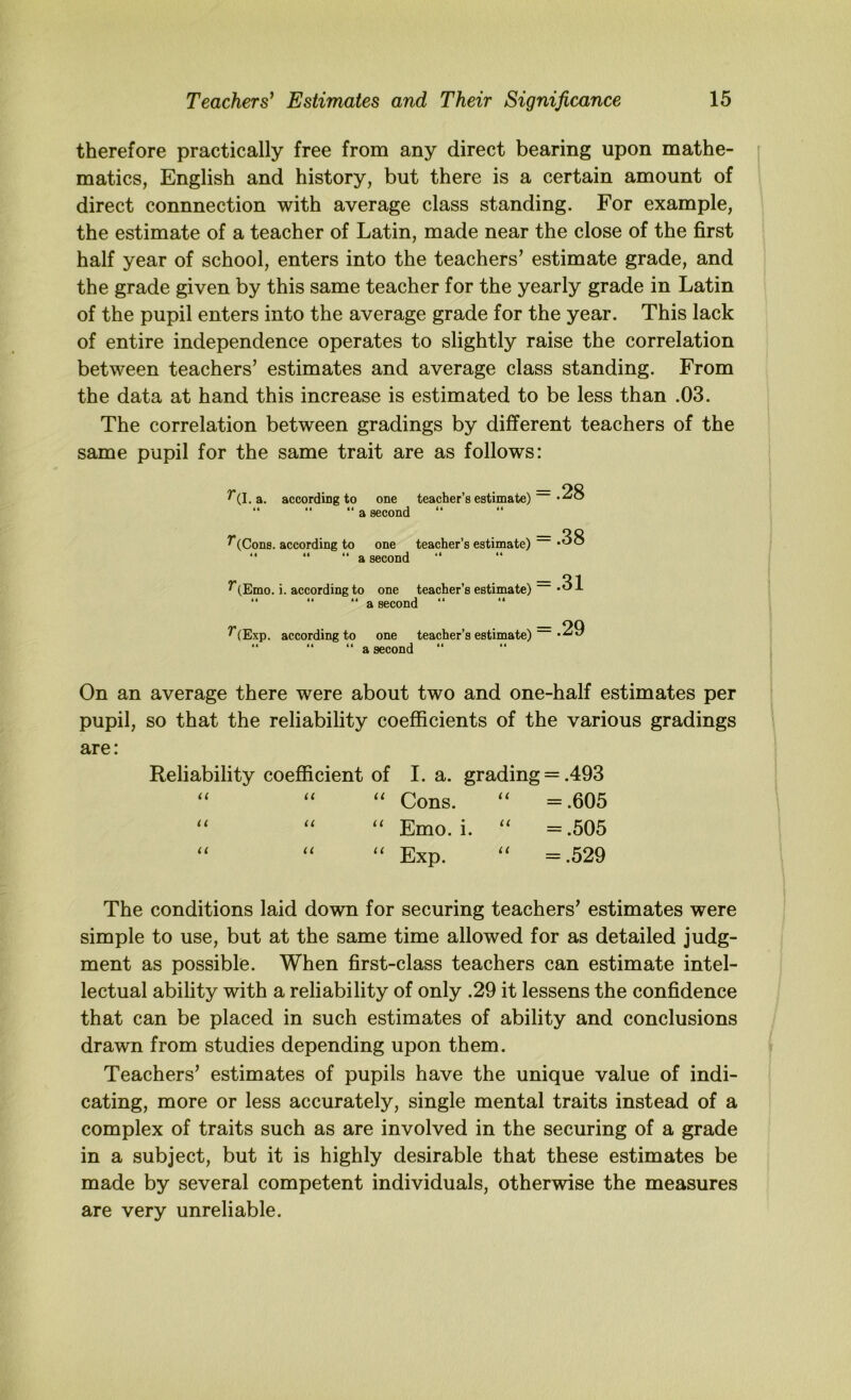 therefore practically free from any direct bearing upon mathe- matics, English and history, but there is a certain amount of direct connnection with average class standing. For example, the estimate of a teacher of Latin, made near the close of the first half year of school, enters into the teachers’ estimate grade, and the grade given by this same teacher for the yearly grade in Latin of the pupil enters into the average grade for the year. This lack of entire independence operates to slightly raise the correlation between teachers’ estimates and average class standing. From the data at hand this increase is estimated to be less than .03. The correlation between gradings by different teachers of the same pupil for the same trait are as follows: ^(I. a. according to one teacher’s estimate) “ “ “ a second “ ^(Cons. according to one teacher’s estimate)  “ “ a second ^(Emo. i. according to one teacher’s estimate) “ a second “ ^(Exp. according to one teacher’s estimate)  “ “ a second On an average there were about two and one-half estimates per pupil, so that the reliability coefficients of the various gradings are: Reliability coefficient of I. a. grading = .493 “ “ ‘‘ Cons. ‘‘ =.605 ‘‘ “ ‘‘ Emo. i. ‘‘ =.505 Exp. ‘‘ =.529 The conditions laid down for securing teachers’ estimates were simple to use, but at the same time allowed for as detailed judg- ment as possible. When first-class teachers can estimate intel- lectual ability with a reliability of only .29 it lessens the confidence that can be placed in such estimates of ability and conclusions drawn from studies depending upon them. Teachers’ estimates of pupils have the unique value of indi- cating, more or less accurately, single mental traits instead of a complex of traits such as are involved in the securing of a grade in a subject, but it is highly desirable that these estimates be made by several competent individuals, otherwise the measures are very unreliable. = .28 = .38 = .31 = .29