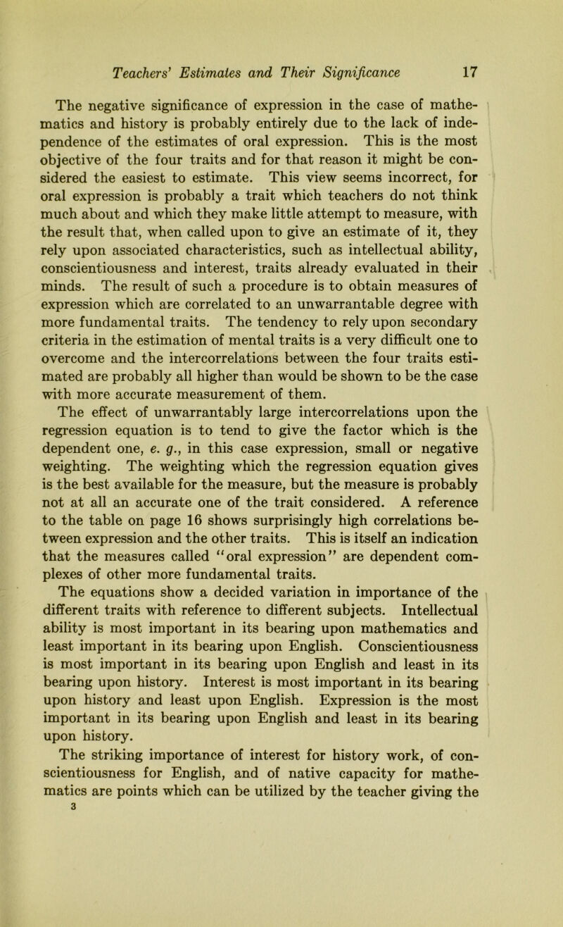 The negative significance of expression in the case of mathe- i matics and history is probably entirely due to the lack of inde- pendence of the estimates of oral expression. This is the most objective of the four traits and for that reason it might be con- sidered the easiest to estimate. This view seems incorrect, for oral expression is probably a trait which teachers do not think much about and which they make little attempt to measure, with the result that, when called upon to give an estimate of it, they rely upon associated characteristics, such as intellectual ability, conscientiousness and interest, traits already evaluated in their , minds. The result of such a procedure is to obtain measures of expression which are correlated to an unwarrantable degree with more fundamental traits. The tendency to rely upon secondary criteria in the estimation of mental traits is a very difficult one to overcome and the intercorrelations between the four traits esti- mated are probably all higher than would be shown to be the case with more accurate measurement of them. The effect of unwarrantably large intercorrelations upon the regression equation is to tend to give the factor which is the dependent one, e. g., in this case expression, small or negative weighting. The weighting which the regression equation gives is the best available for the measure, but the measure is probably not at all an accurate one of the trait considered. A reference to the table on page 16 shows surprisingly high correlations be- tween expression and the other traits. This is itself an indication that the measures called “oral expressions^ are dependent com- plexes of other more fundamental traits. The equations show a decided variation in importance of the different traits with reference to different subjects. Intellectual ability is most important in its bearing upon mathematics and least important in its bearing upon English. Conscientiousness is most important in its bearing upon English and least in its bearing upon history. Interest is most important in its bearing upon history and least upon English. Expression is the most important in its bearing upon English and least in its bearing upon history. The striking importance of interest for history work, of con- scientiousness for English, and of native capacity for mathe- matics are points which can be utilized by the teacher giving the 3