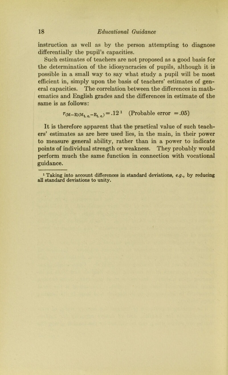 instruction as well as by the person attempting to diagnose differentially the pupil’s capacities. Such estimates of teachers are not proposed as a good basis for the determination of the idiosyncracies of pupils, although it is possible in a small way to say what study a pupil will be most efficient in, simply upon the basis of teachers’ estimates of gen- eral capacities. The correlation between the differences in math- ematics and English grades and the differences in estimate of the same is as follows: nM-E)(Mt. e-Et. e.) = -12 ^ (Probable error = .05) It is therefore apparent that the practical value of such teach- ers’ estimates as are here used lies, in the main, in their power to measure general ability, rather than in a power to indicate points of individual strength or weakness. They probably would perform much the same function in connection with vocational guidance. 1 Taking into account differences in standard deviations, e.g., by reducing aU standard deviations to unity.